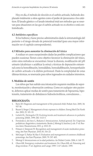 Hoy en día, el método de elección es el carbón activado, habiendo des-
plazado totalmente a otros agentes como el jarabe de ipecacuana o los catár-
ticos. El lavado gástrico o el lavado intestinal total son métodos que se reser-
van para situaciones en las que el carbón activado no es efectivo o está con-
traindicado.
4.2 Antídotos específicos
Si los hubiera y fuese preciso administrarlos dada la sintomatología del
paciente o el riesgo elevado de potencial toxicidad (para una mayor infor-
mación ver el capítulo correspondiente).
4.3 Métodos para aumentar la eliminación del tóxico
A realizar en casos excepcionales dadas las posibles complicaciones que
pueden ocasionar.Tienen como objetivo favorecer la eliminación del tóxico,
entre estos métodos se encuentran: forzar la diuresis, modificación del pH
urinario (alcalinizar o acidificar la orina) y técnicas de depuración extrarre-
nal como la hemofiltración,hemodiálisis,hemodialfiltración,hemoperfusión
de carbón activado o la diálisis peritoneal. Dada la complejidad de estas
últimas técnicas,se reservarán para niños ingresados en cuidados intensivos.
5. Medidas de sostén
Los niños que han sufrido una intoxicación requieren medidas de sopor-
te, monitorización y observación continua. Como en cualquier otro pacien-
te, debemos aplicar medias de sostén para tratamiento de hipoxemia, hipo-
tensión, tratamiento de disbalances hidroelectrolíticos, convulsiones…
BIBLIOGRAFÍA
1. Barry JD. Diagnosis and management of the poisoned child. Pediatr Ann. 2005; 34:
937-46.
2. Bryant S, Singer J. Management of toxic exposure in children. Emerg Med Clin North
Am. 2003; 21: 101-19.
3. Liebelt EL, DeAngelis CD. Evolving trends and treatment advances in pediatric
poisoning. JAMA. 1999; 282: 1113-5.
4. Fernández J, del Arco L, Bizkarra I. Intoxicaciones. Actitud general. En: Urgencias
pediátricas: diagnóstico y tratamiento. Benito J, Mintegi S, Sanchez J, eds. 5ª ed. Bue-
nos Aires: Panamericana; 2011. p. 1012-23.
5. Fritasen I, Simpsom W. Recognition and management of acute medication poiso-
ning. Am Fam Physician. 2010; 81: 316-23.
6. McGregor T, Parkar M, Rao S. Evaluation and management of common childhood
poisonings. Am Fam Physician. 2009; 79: 397-403.
7. Mintegi S. Intoxicaciones en la edad pediatrica. An Pediatr Contin. 2006; 4: 168-77.
8. Olson KR. Emergency evaluation and treatment. En: Olson KR, ed. Poisoning and
drug overdose. 3ª ed. Appleton and Lange; 1999: 1-61ª edición. 1999.
385
Actuación en urgencias hospitalarias: los primeros 30 minutos
 