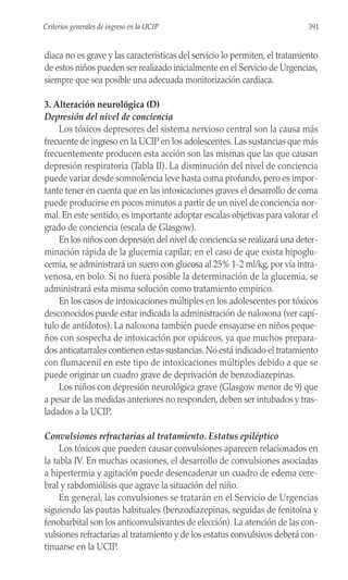 diaca no es grave y las características del servicio lo permiten, el tratamiento
de estos niños pueden ser realizado inicialmente en el Servicio de Urgencias,
siempre que sea posible una adecuada monitorización cardiaca.
3. Alteración neurológica (D)
Depresión del nivel de conciencia
Los tóxicos depresores del sistema nervioso central son la causa más
frecuente de ingreso en la UCIP en los adolescentes. Las sustancias que más
frecuentemente producen esta acción son las mismas que las que causan
depresión respiratoria (Tabla II). La disminución del nivel de conciencia
puede variar desde somnolencia leve hasta coma profundo, pero es impor-
tante tener en cuenta que en las intoxicaciones graves el desarrollo de coma
puede producirse en pocos minutos a partir de un nivel de conciencia nor-
mal. En este sentido, es importante adoptar escalas objetivas para valorar el
grado de conciencia (escala de Glasgow).
En los niños con depresión del nivel de conciencia se realizará una deter-
minación rápida de la glucemia capilar; en el caso de que exista hipoglu-
cemia, se administrará un suero con glucosa al 25% 1-2 ml/kg, por vía intra-
venosa, en bolo. Si no fuera posible la determinación de la glucemia, se
administrará esta misma solución como tratamiento empírico.
En los casos de intoxicaciones múltiples en los adolescentes por tóxicos
desconocidos puede estar indicada la administración de naloxona (ver capí-
tulo de antídotos). La naloxona también puede ensayarse en niños peque-
ños con sospecha de intoxicación por opiáceos, ya que muchos prepara-
dos anticatarrales contienen estas sustancias. No está indicado el tratamiento
con flumacenil en este tipo de intoxicaciones múltiples debido a que se
puede originar un cuadro grave de deprivación de benzodiazepinas.
Los niños con depresión neurológica grave (Glasgow menor de 9) que
a pesar de las medidas anteriores no responden, deben ser intubados y tras-
ladados a la UCIP.
Convulsiones refractarias al tratamiento. Estatus epiléptico
Los tóxicos que pueden causar convulsiones aparecen relacionados en
la tabla IV. En muchas ocasiones, el desarrollo de convulsiones asociadas
a hipertermia y agitación puede desencadenar un cuadro de edema cere-
bral y rabdomiólisis que agrave la situación del niño.
En general, las convulsiones se tratarán en el Servicio de Urgencias
siguiendo las pautas habituales (benzodiazepinas, seguidas de fenitoína y
fenobarbital son los anticonvulsivantes de elección). La atención de las con-
vulsiones refractarias al tratamiento y de los estatus convulsivos deberá con-
tinuarse en la UCIP.
391
Criterios generales de ingreso en la UCIP
 