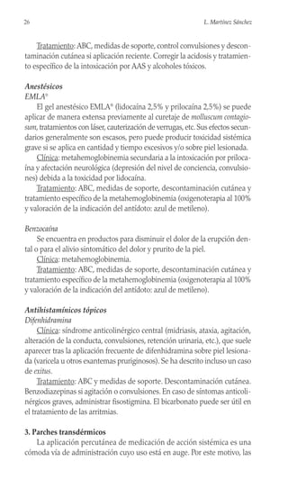 Tratamiento: ABC, medidas de soporte, control convulsiones y descon-
taminación cutánea si aplicación reciente. Corregir la acidosis y tratamien-
to específico de la intoxicación por AAS y alcoholes tóxicos.
Anestésicos
EMLA®
El gel anestésico EMLA®
(lidocaína 2,5% y prilocaína 2,5%) se puede
aplicar de manera extensa previamente al curetaje de molluscum contagio-
sum, tratamientos con láser, cauterización de verrugas, etc. Sus efectos secun-
darios generalmente son escasos, pero puede producir toxicidad sistémica
grave si se aplica en cantidad y tiempo excesivos y/o sobre piel lesionada.
Clínica: metahemoglobinemia secundaria a la intoxicación por priloca-
ína y afectación neurológica (depresión del nivel de conciencia, convulsio-
nes) debida a la toxicidad por lidocaína.
Tratamiento: ABC, medidas de soporte, descontaminación cutánea y
tratamiento específico de la metahemoglobinemia (oxigenoterapia al 100%
y valoración de la indicación del antídoto: azul de metileno).
Benzocaína
Se encuentra en productos para disminuir el dolor de la erupción den-
tal o para el alivio sintomático del dolor y prurito de la piel.
Clínica: metahemoglobinemia.
Tratamiento: ABC, medidas de soporte, descontaminación cutánea y
tratamiento específico de la metahemoglobinemia (oxigenoterapia al 100%
y valoración de la indicación del antídoto: azul de metileno).
Antihistamínicos tópicos
Difenhidramina
Clínica: síndrome anticolinérgico central (midriasis, ataxia, agitación,
alteración de la conducta, convulsiones, retención urinaria, etc.), que suele
aparecer tras la aplicación frecuente de difenhidramina sobre piel lesiona-
da (varicela u otros exantemas pruriginosos). Se ha descrito incluso un caso
de exitus.
Tratamiento: ABC y medidas de soporte. Descontaminación cutánea.
Benzodiazepinas si agitación o convulsiones. En caso de síntomas anticoli-
nérgicos graves, administrar fisostigmina. El bicarbonato puede ser útil en
el tratamiento de las arritmias.
3. Parches transdérmicos
La aplicación percutánea de medicación de acción sistémica es una
cómoda vía de administración cuyo uso está en auge. Por este motivo, las
26 L. Martínez Sánchez
 