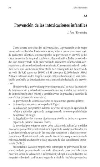 Como ocurre con todas las enfermedades, la prevención es la mejor
manera de combatirlas. Las intoxicaciones, al igual que ocurre con el resto
de accidentes infantiles, son susceptibles de prevención en un 90% de los
casos en contra de lo que el vocablo accidente significa.Todas las socieda-
des que han invertido en la prevención de accidentes infantiles han con-
seguido una eficaz reducción de su incidencia. Como muestra de ello pode-
mos decir que las medidas preventivas han conseguido un descenso de
un 46% (de 9,83 casos por 10.000 a 4,88 casos por 10.000) desde 1990 al
2006 en Estados Unidos. Es por ello que está justificado que en una publi-
cación que habla de intoxicaciones exista un capítulo dedicado a la preven-
ción.
El objetivo de la prevención (prevención primaria) es evitar la aparición
de la intoxicación y así reducir los costos humanos, sociales y económicos
de la intoxicación en sí misma y también evitar la gravedad y secuelas de
sus efectos (prevención secundaria).
La prevención de las intoxicaciones se basa en tres grandes pilares:
– La investigación, sobre todo epidemiológica.
– La educación que permite, además de evitar el riesgo, la aparición de
reflejos y actitudes capaces de proteger cuando no nos es posible hacer
desaparecer el riesgo.
– La legislación y las normas técnicas que de ella se derivan y que son
capaces de evitar el acceso al tóxico.
La sociedad por entero es quien debe cuidarse de aplicar las medidas
necesarias para evitar las intoxicaciones.A partir de los datos obtenidos por
la epidemiología, se aplicarán las medidas educativas o técnicas corres-
pondientes. Desde su nivel, cada uno de los elementos que componen la
red social, tendrá una función u otra y cada una de ellas con diferente impor-
tancia (Tabla I).
En su trabajo, Guidotti propone tres estrategias de prevención: la per-
sonal, es decir, personalizada para cada niño y cada caso, que habría que
hacer en forma de educación e información y dirigir a los cuidadores del
pequeño sobre todo padres; una segunda a nivel de medicina preventiva,
396 J. Pou i Fernández
8.8
Prevención de las intoxicaciones infantiles
J. Pou i Fernández
 