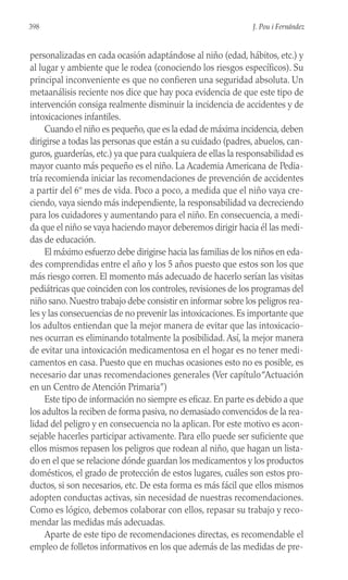 personalizadas en cada ocasión adaptándose al niño (edad, hábitos, etc.) y
al lugar y ambiente que le rodea (conociendo los riesgos específicos). Su
principal inconveniente es que no confieren una seguridad absoluta. Un
metaanálisis reciente nos dice que hay poca evidencia de que este tipo de
intervención consiga realmente disminuir la incidencia de accidentes y de
intoxicaciones infantiles.
Cuando el niño es pequeño, que es la edad de máxima incidencia, deben
dirigirse a todas las personas que están a su cuidado (padres, abuelos, can-
guros, guarderías, etc.) ya que para cualquiera de ellas la responsabilidad es
mayor cuanto más pequeño es el niño. La Academia Americana de Pedia-
tría recomienda iniciar las recomendaciones de prevención de accidentes
a partir del 6º mes de vida. Poco a poco, a medida que el niño vaya cre-
ciendo, vaya siendo más independiente, la responsabilidad va decreciendo
para los cuidadores y aumentando para el niño. En consecuencia, a medi-
da que el niño se vaya haciendo mayor deberemos dirigir hacia él las medi-
das de educación.
El máximo esfuerzo debe dirigirse hacia las familias de los niños en eda-
des comprendidas entre el año y los 5 años puesto que estos son los que
más riesgo corren. El momento más adecuado de hacerlo serían las visitas
pediátricas que coinciden con los controles, revisiones de los programas del
niño sano. Nuestro trabajo debe consistir en informar sobre los peligros rea-
les y las consecuencias de no prevenir las intoxicaciones. Es importante que
los adultos entiendan que la mejor manera de evitar que las intoxicacio-
nes ocurran es eliminando totalmente la posibilidad. Así, la mejor manera
de evitar una intoxicación medicamentosa en el hogar es no tener medi-
camentos en casa. Puesto que en muchas ocasiones esto no es posible, es
necesario dar unas recomendaciones generales (Ver capítulo“Actuación
en un Centro de Atención Primaria”)
Este tipo de información no siempre es eficaz. En parte es debido a que
los adultos la reciben de forma pasiva, no demasiado convencidos de la rea-
lidad del peligro y en consecuencia no la aplican. Por este motivo es acon-
sejable hacerles participar activamente. Para ello puede ser suficiente que
ellos mismos repasen los peligros que rodean al niño, que hagan un lista-
do en el que se relacione dónde guardan los medicamentos y los productos
domésticos, el grado de protección de estos lugares, cuáles son estos pro-
ductos, si son necesarios, etc. De esta forma es más fácil que ellos mismos
adopten conductas activas, sin necesidad de nuestras recomendaciones.
Como es lógico, debemos colaborar con ellos, repasar su trabajo y reco-
mendar las medidas más adecuadas.
Aparte de este tipo de recomendaciones directas, es recomendable el
empleo de folletos informativos en los que además de las medidas de pre-
398 J. Pou i Fernández
 