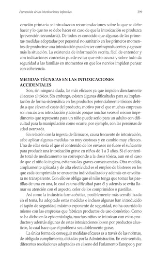 vención primaria se introduzcan recomendaciones sobre lo que se debe
hacer y lo que no se debe hacer en caso de que la intoxicación se produzca
(prevención secundaria). De todos es conocido que algunas de las prime-
ras medidas adoptadas por personal no sanitario en los primeros momen-
tos de producirse una intoxicación pueden ser contraproducentes y agravar
más la situación. La existencia de información escrita, fácil de entender y
con indicaciones concretas puede evitar que esto ocurra y sobre todo da
seguridad a las familias en momentos en que los nervios impiden pensar
con coherencia.
MEDIDAS TÉCNICAS EN LAS INTOXICACIONES
ACCIDENTALES
Son, sin ninguna duda, las más eficaces ya que impiden directamente
el acceso al tóxico. Sin embargo, existen algunas dificultades para su implan-
tación de forma sistemática en los productos potencialmente tóxicos debi-
do a que elevan el coste del producto, motivo por el que muchas empresas
son reacias a su introducción y además porque muchas veces el mismo impe-
dimento que representa para un niño puede serlo para un adulto con difi-
cultad para la manipulación como ocurre, por ejemplo, con las personas de
edad avanzada.
En relación con la ingesta de fármacos, causa frecuente de intoxicación,
cabe aplicar algunas medidas no muy costosas y en cambio muy eficaces.
Una de ellas sería el que el contenido de los envases no fuese el suficiente
para producir una intoxicación grave en niños de 1 a 3 años. Si el conteni-
do total de medicamento no corresponde a la dosis tóxica, aun en el caso
de que el niño lo ingiera, evitamos las graves consecuencias. Otra medida,
ampliamente aplicada y de alta efectividad es el empleo de blisteres en los
que cada comprimido se encuentra individualizado y además en envoltu-
ra no transparente. Con ello se obliga que el niño tenga que tomar las pas-
tillas de una en una, lo cual es una dificultad para él y además se evita lla-
mar su atención con el aspecto, color de los comprimidos o pastillas.
Así como la industria farmacéutica, posiblemente más sensibilizada
en el tema, ha adoptado estas medidas e incluso algunas han introducido
el tapón de seguridad, máximo exponente de seguridad, no ha ocurrido lo
mismo con las empresas que fabrican productos de uso doméstico. Como
se ha dicho en la epidemiología, muchos niños se intoxican con estos pro-
ductos y además algunas de estas intoxicaciones lo son por productos cáus-
ticos, lo cual hace que el problema sea doblemente grave.
La única forma de conseguir medidas eficaces es a través de las normas,
de obligado cumplimiento, dictadas por la Administración. En este sentido,
diferentes resoluciones adoptadas en el seno del Parlamento Europeo y por
399
Prevención de las intoxicaciones infantiles
 