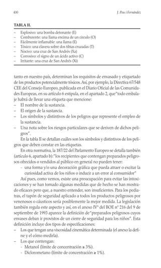 tanto en nuestro país, determinan los requisitos de envasado y etiquetado
de los productos potencialmente tóxicos.Así, por ejemplo, la Directiva 67/548
CEE del Consejo Europeo, publicada en el Diario Oficial de las Comunida-
des Europeas, en su artículo 6 estipula, en el apartado 2, que“todo embala-
je habrá de llevar una etiqueta que mencione:
– El nombre de la sustancia.
– El origen de la sustancia.
– Los símbolos y distintivos de los peligros que represente el empleo de
la sustancia.
– Una nota sobre los riesgos particulares que se deriven de dichos peli-
gros”.
En la tabla II se detallan cuáles son los símbolos y distintivos de los peli-
gros que deben constar en las etiquetas.
En otra normativa, la 187/22 del Parlamento Europeo se detalla también
(artículo 6, apartado b):”los recipientes que contengan preparados peligro-
sos ofrecidos o vendidos al público en general no pueden tener:
- una forma y/o una decoración gráfica que pueda atraer o excitar la
curiosidad activa de los niños o inducir a un error al consumidor”
Así pues, como vemos, existe una preocupación para evitar las intoxi-
caciones y se han tomado algunas medidas que de hecho se han mostra-
do eficaces pero que, a nuestro entender, son insuficientes. Para los pedia-
tras, el tapón de seguridad aplicado a todos los productos peligrosos por
venenosos o cáusticos sería posiblemente la mejor medida. La legislación
también regula este aspecto y así, en el anexo IVº del BOE nº 216 del 9 de
septiembre de 1993 aparece la definición de“preparados peligrosos cuyos
envases deban ir provistos de un cierre de seguridad para los niños”. Esta
definición incluye dos tipos de especificaciones:
– Los que tengan una viscosidad cinemática determinada (el anexo la defi-
ne y el cómo medirla).
– Los que contengan:
- Metanol (límite de concentración ≥ 3%).
- Diclorometano (límite de concentración ≥ 1%).
400 J. Pou i Fernández
TABLA II.
– Explosivo: una bomba detonante (E)
– Comburente: una llama encima de un circulo (O)
– Fácilmente inflamable: una llama (E)
– Tóxico: una clavera sobre dos tibias cruzadas (T)
– Nocivo: una cruz de San Andrés (Xa)
– Corrosivo: el signo de un ácido activo (C)
– Irritante: una cruz de San Andrés (Xi)
 