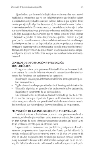 Queda claro que las medidas legislativas están tomadas pero a nivel
pediátrico la sensación es que no son suficientes puesto que los niños siguen
intoxicándose con productos cáusticos y ello es debido a que algunas de las
causas (por ejemplo, el pH de la sustancia) de causticación no se contem-
plan en estas medidas. En consecuencia, a pesar de la notable mejoría y dis-
minución de intoxicaciones graves que todas estas medidas han represen-
tado, algo queda para hacer. Puesto que no parece lógico ni útil el solicitar
el tapón de seguridad en todos los productos, quizás el camino a seguir,
igual que ha ocurrido en otros países, es el de detectar con los estudios epi-
demiológicos cuáles son en la práctica los productos peligrosos e intentar
contactar y pactar específicamente en estos casos la introducción de medi-
das técnicas de prevención. La concertación selectiva con el mundo empre-
sarial puede ser una medida eficaz siempre que nos basemos en informa-
ción real.
CENTROS DE INFORMACIÓN Y PREVENCIÓN
TOXICOLÓGICA
En algunos países, principalmente Estados Unidos. se han constituido
unos centros de control e información para la prevención de las intoxica-
ciones. Sus funciones son básicamente las siguientes.
– Información toxicológica, información telefónica, aconsejar sobre posi-
bles intoxicaciones.
– Vigilancia continuada que permita disminuir los riesgos de intoxicación.
– Educación al público en general y a los profesionales sobre prevención,
diagnóstico y tratamiento de las intoxicaciones.
La eficacia de estos Centros ha estado demostrada, ya que han evita-
do en muchos casos que el paciente llegue a un Centro asistencial innece-
sariamente, pero además han permitido el inicio de tratamientos y medi-
das inmediatas que han mejorado la evolución clínica de los pacientes.
PREVENCIÓN DE LAS INTOXICACIONES VOLUNTARIAS
Las intoxicaciones voluntarias se producen principalmente en la ado-
lescencia, edad en la que se utilizan como intento de suicidio. Por suerte, en
un gran número de casos, se trata de únicamente un aviso, un“gesto”, y no
de un verdadero intento, pero en otros no es así.
La prevención en estos casos pasa por detectar, y así prevenir, los ado-
lescentes que presentan un riesgo de suicidio. Puesto que la incidencia de
suicidio es elevada (3ª causa de muerte entre 14 y 25 años y 6ª entre 5 y 14
años en EEUU), existen muchos estudios que intentan conocer los sínto-
mas y las características de estos adolescentes. Aunque aún no se ha con-
seguido delimitar claramente cuáles son los indicadores precoces de peli-
401
Prevención de las intoxicaciones infantiles
 