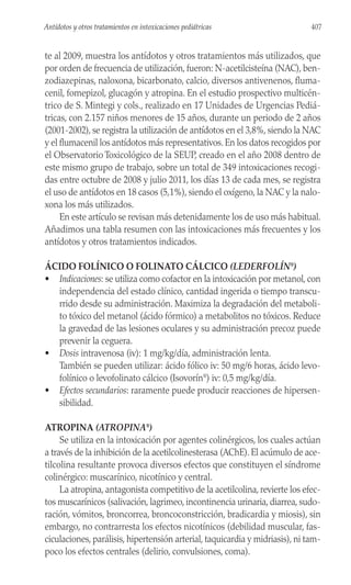 te al 2009, muestra los antídotos y otros tratamientos más utilizados, que
por orden de frecuencia de utilización, fueron: N-acetilcisteína (NAC), ben-
zodiazepinas, naloxona, bicarbonato, calcio, diversos antivenenos, fluma-
cenil, fomepizol, glucagón y atropina. En el estudio prospectivo multicén-
trico de S. Mintegi y cols., realizado en 17 Unidades de Urgencias Pediá-
tricas, con 2.157 niños menores de 15 años, durante un periodo de 2 años
(2001-2002), se registra la utilización de antídotos en el 3,8%, siendo la NAC
y el flumacenil los antídotos más representativos. En los datos recogidos por
el Observatorio Toxicológico de la SEUP, creado en el año 2008 dentro de
este mismo grupo de trabajo, sobre un total de 349 intoxicaciones recogi-
das entre octubre de 2008 y julio 2011, los días 13 de cada mes, se registra
el uso de antídotos en 18 casos (5,1%), siendo el oxígeno, la NAC y la nalo-
xona los más utilizados.
En este artículo se revisan más detenidamente los de uso más habitual.
Añadimos una tabla resumen con las intoxicaciones más frecuentes y los
antídotos y otros tratamientos indicados.
ÁCIDO FOLÍNICO O FOLINATO CÁLCICO (LEDERFOLÍN®
)
• Indicaciones: se utiliza como cofactor en la intoxicación por metanol, con
independencia del estado clínico, cantidad ingerida o tiempo transcu-
rrido desde su administración. Maximiza la degradación del metaboli-
to tóxico del metanol (ácido fórmico) a metabolitos no tóxicos. Reduce
la gravedad de las lesiones oculares y su administración precoz puede
prevenir la ceguera.
• Dosis intravenosa (iv): 1 mg/kg/día, administración lenta.
También se pueden utilizar: ácido fólico iv: 50 mg/6 horas, ácido levo-
folínico o levofolinato cálcico (Isovorín®
) iv: 0,5 mg/kg/día.
• Efectos secundarios: raramente puede producir reacciones de hipersen-
sibilidad.
ATROPINA (ATROPINA®
)
Se utiliza en la intoxicación por agentes colinérgicos, los cuales actúan
a través de la inhibición de la acetilcolinesterasa (AChE). El acúmulo de ace-
tilcolina resultante provoca diversos efectos que constituyen el síndrome
colinérgico: muscarínico, nicotínico y central.
La atropina, antagonista competitivo de la acetilcolina, revierte los efec-
tos muscarínicos (salivación, lagrimeo, incontinencia urinaria, diarrea, sudo-
ración, vómitos, broncorrea, broncoconstricción, bradicardia y miosis), sin
embargo, no contrarresta los efectos nicotínicos (debilidad muscular, fas-
ciculaciones, parálisis, hipertensión arterial, taquicardia y midriasis), ni tam-
poco los efectos centrales (delirio, convulsiones, coma).
407
Antídotos y otros tratamientos en intoxicaciones pediátricas
 