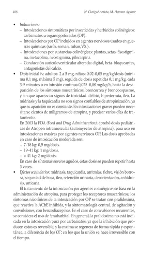 • Indicaciones:
– Intoxicaciones sintomáticas por insecticidas y herbicidas colinérgicos:
carbamatos u organogosforados (OP).
– Intoxicaciones por OP incluidos en agentes nerviosos usados en gue-
rras químicas (sarín, soman, tuban,VX.).
– Intoxicaciones por sustancias colinérgicas: plantas, setas, fisostigmi-
na, metacolina, neostigmina, pilocarpina.
– Conducción auriculoventricular alterada: digital, beta-bloqueantes,
antagonistas del calcio.
• Dosis inicial iv: adultos: 2 a 5 mg, niños: 0,02-0,05 mg/kg/dosis (míni-
ma 0,1 mg, máxima 5 mg), seguida de dosis repetidas 0,1 mg/kg, cada
3-5 minutos o en infusión continua 0,025-0,08 mg/kg/h, hasta la desa-
parición de los síntomas muscarínicos, broncorrea y broncoespasmo,
y sin que aparezcan signos de toxicidad: delirio, hipertermia, íleo. La
midriasis y la taquicardia no son signos confiables de atropinización, ya
que su aparición no es constante. En intoxicaciones graves pueden nece-
sitarse cientos de miligramos de atropina, y precisar varios días de tra-
tamiento.
En 2003 la FDA (Food and Drug Administration), aprobó dosis pediátri-
cas de Atropen intramuscular (autoinyector de atropina), para uso en
intoxicaciones masivas por agentes nerviosos OP. Las dosis aprobadas
en caso de intoxicación moderada son:
– 7-18 kg: 0,5 mg/dosis.
– 19-41 kg: 1 mg/dosis.
– > 41 kg: 2 mg/dosis.
En caso de síntomas severos agudos, estas dosis se pueden repetir hasta
3 veces.
• Efectos secundarios: midriasis, taquicardia, arritmias, fiebre, visión borro-
sa, sequedad de boca, íleo, retención urinaria, desorientación, anhidro-
sis, urticaria.
El tratamiento de la intoxicación por agentes colinérgicos se basa en la
administración de atropina, para proteger los receptores muscarínicos; los
síntomas nicotínicos de la intoxicación por OP se tratan con pralidoxima,
que reactiva la AChE inhibida, y la sintomatología central, de agitación y
convulsiones, con benzodiazepinas. En el caso de convulsiones recurrentes,
se considera el uso de fenobarbital. En general, la pralidoxima no está indi-
cada en la intoxicación pura por carbamatos, ya que la inhibición que pro-
ducen estos es reversible, y la enzima se regenera de forma rápida y espon-
tánea, a diferencia de los OP, en los que la unión se hace irreversible con
el tiempo.
408 N. Clerigué Arrieta, M. Herranz Aguirre
 