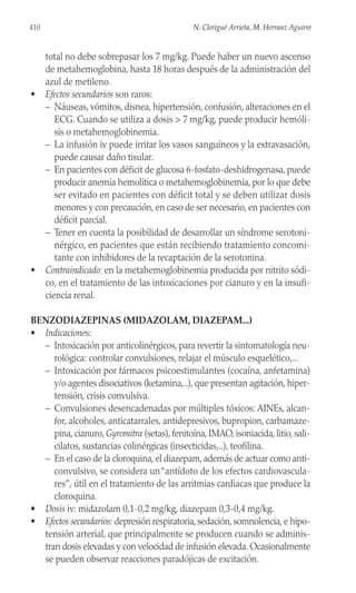 410 N. Clerigué Arrieta, M. Herranz Aguirre
total no debe sobrepasar los 7 mg/kg. Puede haber un nuevo ascenso
de metahemoglobina, hasta 18 horas después de la administración del
azul de metileno.
• Efectos secundarios son raros:
– Náuseas, vómitos, disnea, hipertensión, confusión, alteraciones en el
ECG. Cuando se utiliza a dosis > 7 mg/kg, puede producir hemóli-
sis o metahemoglobinemia.
– La infusión iv puede irritar los vasos sanguíneos y la extravasación,
puede causar daño tisular.
– En pacientes con déficit de glucosa 6-fosfato-deshidrogenasa, puede
producir anemia hemolítica o metahemoglobinemia, por lo que debe
ser evitado en pacientes con déficit total y se deben utilizar dosis
menores y con precaución, en caso de ser necesario, en pacientes con
déficit parcial.
– Tener en cuenta la posibilidad de desarrollar un síndrome serotoni-
nérgico, en pacientes que están recibiendo tratamiento concomi-
tante con inhibidores de la recaptación de la serotonina.
• Contraindicado: en la metahemoglobinemia producida por nitrito sódi-
co, en el tratamiento de las intoxicaciones por cianuro y en la insufi-
ciencia renal.
BENZODIAZEPINAS (MIDAZOLAM, DIAZEPAM...)
• Indicaciones:
– Intoxicación por anticolinérgicos, para revertir la sintomatología neu-
rológica: controlar convulsiones, relajar el músculo esquelético,...
– Intoxicación por fármacos psicoestimulantes (cocaína, anfetamina)
y/o agentes disociativos (ketamina,..), que presentan agitación, hiper-
tensión, crisis convulsiva.
– Convulsiones desencadenadas por múltiples tóxicos: AINEs, alcan-
for, alcoholes, anticatarrales, antidepresivos, bupropion, carbamaze-
pina, cianuro, Gyromitra (setas), fenitoína, IMAO, isoniacida, litio, sali-
cilatos, sustancias colinérgicas (insecticidas,..), teofilina.
– En el caso de la cloroquina, el diazepam, además de actuar como anti-
convulsivo, se considera un“antídoto de los efectos cardiovascula-
res”, útil en el tratamiento de las arritmias cardiacas que produce la
cloroquina.
• Dosis iv: midazolam 0,1-0,2 mg/kg, diazepam 0,3-0,4 mg/kg.
• Efectos secundarios: depresión respiratoria, sedación, somnolencia, e hipo-
tensión arterial, que principalmente se producen cuando se adminis-
tran dosis elevadas y con velocidad de infusión elevada. Ocasionalmente
se pueden observar reacciones paradójicas de excitación.
 