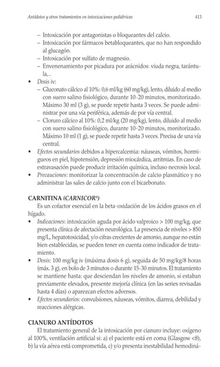 – Intoxicación por antagonistas o bloqueantes del calcio.
– Intoxicación por fármacos betabloqueantes, que no han respondido
al glucagón.
– Intoxicación por sulfato de magnesio.
– Envenenamiento por picadura por arácnidos: viuda negra, tarántu-
la,..
• Dosis iv:
– Gluconato cálcico al 10%: 0,6 ml/kg (60 mg/kg), lento, diluido al medio
con suero salino fisiológico, durante 10-20 minutos, monitorizado.
Máximo 30 ml (3 g), se puede repetir hasta 3 veces. Se puede admi-
nistrar por una vía periférica, además de por vía central.
– Cloruro cálcico al 10%: 0,2 ml/kg (20 mg/kg), lento, diluido al medio
con suero salino fisiológico, durante 10-20 minutos, monitorizado.
Máximo 10 ml (1 g), se puede repetir hasta 3 veces. Precisa de una vía
central.
• Efectos secundarios debidos a hipercalcemia: náuseas, vómitos, hormi-
gueos en piel, hipotensión, depresión miocárdica, arritmias. En caso de
extravasación puede producir irritación química, incluso necrosis local.
• Precauciones: monitorizar la concentración de calcio plasmático y no
administrar las sales de calcio junto con el bicarbonato.
CARNITINA (CARNICOR®
)
Es un cofactor esencial en la beta-oxidación de los ácidos grasos en el
hígado.
• Indicaciones: intoxicación aguda por ácido valproico > 100 mg/kg, que
presenta clínica de afectación neurológica. La presencia de niveles > 850
mg/L, hepatotoxicidad, y/o cifras crecientes de amonio, aunque no están
bien establecidas, se pueden tener en cuenta como indicador de trata-
miento.
• Dosis: 100 mg/kg iv (máxima dosis 6 g), seguida de 50 mg/kg/8 horas
(máx. 3 g), en bolo de 3 minutos o durante 15-30 minutos. El tratamiento
se mantiene hasta: que desciendan los niveles de amonio, si estaban
previamente elevados, presente mejoría clínica (en las series revisadas
hasta 4 días) o aparezcan efectos adversos.
• Efectos secundarios: convulsiones, náuseas, vómitos, diarrea, debilidad y
reacciones alérgicas.
CIANURO ANTÍDOTOS
El tratamiento general de la intoxicación por cianuro incluye: oxígeno
al 100%, ventilación artificial si: a) el paciente está en coma (Glasgow <8),
b) la vía aérea está comprometida, c) y/o presenta inestabilidad hemodiná-
413
Antídotos y otros tratamientos en intoxicaciones pediátricas
 