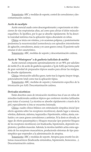 Tratamiento: ABC y medidas de soporte, control de convulsiones y des-
contaminación cutánea.
Aceite de eucalipto
Aceite esencial usado como descongestionante y expectorante en infec-
ciones de vías respiratorias altas, así como para aliviar el dolor músculo-
esquelético. Es lipofílico, por lo que se absorbe rápidamente. Se ha descri-
to toxicidad sistémica tras la aplicación tópica abundante en niños.
Clínica: se inicia con vómitos, y en ocasiones polipnea, y posteriormente
predomina la neurotoxicidad (somnolencia con episodios intermitentes
de agitación, convulsiones, ataxia y en casos graves coma). El paciente suele
emanar el olor característico.
Tratamiento: ABC, medidas de soporte y descontaminación cutánea.
Aceite de “Wintergreen” o de gaulteria (salicilato de metilo)
Aceite esencial compuesto aproximadamente en un 98% por salicilato
de metilo (5 cc de aceite de gaulteria equivalen a 7g de AAS) que forma parte
de gran variedad de preparados tópicos usados para aliviar las mialgias.
Se absorbe rápidamente.
Clínica: intoxicación salicílica grave, tanto tras la ingesta (mayor riesgo,
potencialmente letal) como tras la aplicación tópica.
Tratamiento: ABC, medidas de soporte y tratamiento específico de la
intoxicación por AAS. Descontaminación cutánea.
Derivados nicotínicos
Están descritos casos de intoxicación nicotínica tras el uso en niños de
remedios tradicionales asiáticos tópicos que contienen nicotina (utilizados
para tratar el eczema). La nicotina se absorbe rápidamente a través de la
piel, especialmente si ésta se encuentra lesionada.
Clínica: cuadro clínico bifásico con estimulación simpática inicial (por
efecto agonista sobre los receptores nicotínicos), dando lugar a náuseas,
vómitos, diaforesis, sialorrea, taquicardia e hipertensión, cefalea, ataxia, con-
fusión y en casos graves convulsiones y arritmias. Si la dosis es elevada, se
sigue de efecto parasimpático y bloqueo muscular (por posterior bloqueo
de los receptores nicotínicos) con bradicardia, hipotensión, depresión res-
piratoria y parálisis muscular.Además, la nicotina también actúa como ago-
nista de los receptores muscarínicos, produciendo síntomas de tipo para-
simpático que responden a la administración de atropina.
Tratamiento: ABC y medidas de soporte.Atropina para revertir los sín-
tomas muscarínicos (bradicardia sintomática, hipotensión, broncorrea…).
Descontaminación cutánea.
28 L. Martínez Sánchez
 