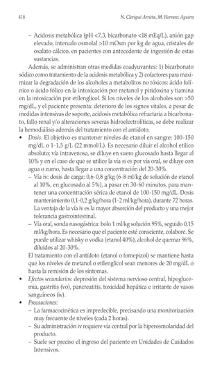 – Acidosis metabólica (pH <7,3, bicarbonato <18 mEq/L), anión gap
elevado, intervalo osmolal >10 mOsm por kg de agua, cristales de
oxalato cálcico, en pacientes con antecedente de ingestión de estas
sustancias.
Además, se administran otras medidas coadyuvantes: 1) bicarbonato
sódico como tratamiento de la acidosis metabólica y 2) cofactores para maxi-
mizar la degradación de los alcoholes a metabolitos no tóxicos: ácido folí-
nico o ácido fólico en la intoxicación por metanol y piridoxina y tiamina
en la intoxicación por etilenglicol. Si los niveles de los alcoholes son >50
mg/dL, y el paciente presenta: deterioro de los signos vitales, a pesar de
medidas intensivas de soporte, acidosis metabólica refractaria a bicarbona-
to, fallo renal y/o alteraciones severas hidroelectrolíticas, se debe realizar
la hemodiálisis además del tratamiento con el antídoto.
• Dosis. El objetivo es mantener niveles de etanol en sangre: 100-150
mg/dL o 1-1,5 g/L (22 mmol/L). Es necesario diluir el alcohol etílico
absoluto; vía intravenosa, se diluye en suero glucosado hasta llegar al
10% y en el caso de que se utilice la vía si es por vía oral, se diluye con
agua o zumo, hasta llegar a una concentración del 20-30%.
– Vía iv: dosis de carga: 0,6-0,8 g/kg (6-8 ml/kg de solución de etanol
al 10%, en glucosado al 5%), a pasar en 30-60 minutos, para man-
tener una concentración sérica de etanol de 100-150 mg/dL. Dosis
mantenimiento 0,1-0,2 g/kg/hora (1-2 ml/kg/hora), durante 72 horas.
La ventaja de la vía iv es la mayor absorción del producto y una mejor
tolerancia gastrointestinal.
– Vía oral, sonda nasogástrica: bolo 1 ml/kg solución 95%, seguido 0,15
ml/kg/hora. Es necesario que el paciente esté consciente, colabore. Se
puede utilizar whisky o vodka (etanol 40%), alcohol de quemar 96%,
diluidos al 20-30%.
El tratamiento con el antídoto (etanol o fomepizol) se mantiene hasta
que los niveles de metanol o etilenglicol sean menores de 20 mg/dL o
hasta la remisión de los síntomas.
• Efectos secundarios: depresión del sistema nervioso central, hipogluce-
mia, gastritis (vo), pancreatitis, toxicidad hepática e irritante de vasos
sanguíneos (iv).
• Precauciones:
– La farmacocinética es impredecible, precisando una monitorización
muy frecuente de niveles (cada 2 horas).
– Su administración iv requiere vía central por la hiperosmolaridad del
producto.
– Suele ser preciso el ingreso del paciente en Unidades de Cuidados
Intensivos.
418 N. Clerigué Arrieta, M. Herranz Aguirre
 