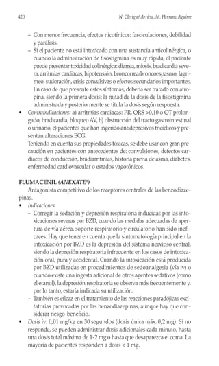 – Con menor frecuencia, efectos nicotínicos: fasciculaciones, debilidad
y parálisis.
– Si el paciente no está intoxicado con una sustancia anticolinérgica, o
cuando la administración de fisostigmina es muy rápida, el paciente
puede presentar toxicidad colinérgica: diarrea,miosis,bradicardia seve-
ra, arritmias cardiacas, hipotensión, broncorrea/broncoespasmo, lagri-
meo, sudoración, crisis convulsivas o efectos secundarios importantes.
En caso de que presente estos síntomas, debería ser tratado con atro-
pina, siendo la primera dosis: la mitad de la dosis de la fisostigmina
administrada y posteriormente se titula la dosis según respuesta.
• Contraindicaciones: a) arritmias cardiacas: PR, QRS >0,10 o QT prolon-
gado, bradicardia, bloqueo AV, b) obstrucción del tracto gastrointestinal
o urinario, c) pacientes que han ingerido antidepresivos tricíclicos y pre-
sentan alteraciones ECG.
Teniendo en cuenta sus propiedades tóxicas, se debe usar con gran pre-
caución en pacientes con antecedentes de: convulsiones, defectos car-
diacos de conducción, bradiarritmias, historia previa de asma, diabetes,
enfermedad cardiovascular o estados vagotónicos.
FLUMACENIL (ANEXATE®
)
Antagonista competitivo de los receptores centrales de las benzodiaze-
pinas.
• Indicaciones:
– Corregir la sedación y depresión respiratoria inducidas por las into-
xicaciones severas por BZD, cuando las medidas adecuadas de aper-
tura de vía aérea, soporte respiratorio y circulatorio han sido inefi-
caces. Hay que tener en cuenta que la sintomatología principal en la
intoxicación por BZD es la depresión del sistema nervioso central,
siendo la depresión respiratoria infrecuente en los casos de intoxica-
ción oral, pura y accidental. Cuando la intoxicación está producida
por BZD utilizadas en procedimientos de sedoanalgesia (vía iv) o
cuando existe una ingesta adicional de otros agentes sedativos (como
el etanol), la depresión respiratoria se observa más frecuentemente y,
por lo tanto, estaría indicada su utilización.
– También es eficaz en el tratamiento de las reacciones paradójicas exci-
tatorias provocadas por las benzodiazepinas, aunque hay que con-
siderar riesgo-beneficio.
• Dosis iv: 0,01 mg/kg en 30 segundos (dosis única máx. 0,2 mg). Si no
responde, se pueden administrar dosis adicionales cada minuto, hasta
una dosis total máxima de 1-2 mg o hasta que desaparezca el coma. La
mayoría de pacientes responden a dosis < 1 mg.
420 N. Clerigué Arrieta, M. Herranz Aguirre
 