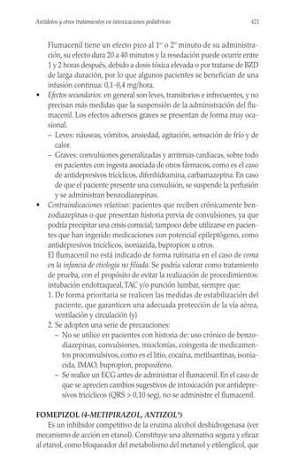 Flumacenil tiene un efecto pico al 1er
o 2º minuto de su administra-
ción, su efecto dura 20 a 40 minutos y la resedación puede ocurrir entre
1 y 2 horas después, debido a dosis tóxica elevada o por tratarse de BZD
de larga duración, por lo que algunos pacientes se benefician de una
infusión continua: 0,1-0,4 mg/hora.
• Efectos secundarios: en general son leves, transitorios e infrecuentes, y no
precisan más medidas que la suspensión de la administración del flu-
macenil. Los efectos adversos graves se presentan de forma muy oca-
sional.
– Leves: náuseas, vómitos, ansiedad, agitación, sensación de frío y de
calor.
– Graves: convulsiones generalizadas y arritmias cardiacas, sobre todo
en pacientes con ingesta asociada de otros fármacos, como es el caso
de antidepresivos tricíclicos, difenhidramina, carbamazepina. En caso
de que el paciente presente una convulsión, se suspende la perfusión
y se administran benzodiazepinas.
• Contraindicaciones relativas: pacientes que reciben crónicamente ben-
zodiazepinas o que presentan historia previa de convulsiones, ya que
podría precipitar una crisis comicial; tampoco debe utilizarse en pacien-
tes que han ingerido medicaciones con potencial epileptógeno, como
antidepresivos tricíclicos, isoniazida, bupropion u otros.
El flumacenil no está indicado de forma rutinaria en el caso de coma
en la infancia de etiología no filiada. Se podría valorar como tratamiento
de prueba, con el propósito de evitar la realización de procedimientos:
intubación endotraqueal,TAC y/o punción lumbar, siempre que:
1. De forma prioritaria se realicen las medidas de estabilización del
paciente, que garanticen una adecuada protección de la vía aérea,
ventilación y circulación (y)
2. Se adopten una serie de precauciones:
– No se utilice en pacientes con historia de: uso crónico de benzo-
diazepinas, convulsiones, mioclonías, coingesta de medicamen-
tos proconvulsivos, como es el litio, cocaína, metilxantinas, isonia-
cida, IMAO, bupropion, propoxifeno.
– Se realice un ECG antes de administrar el flumacenil. En el caso de
que se aprecien cambios sugestivos de intoxicación por antidepre-
sivos tricíclicos (QRS > 0,10 seg), no se administre el flumacenil.
FOMEPIZOL (4-METIPIRAZOL, ANTIZOL®
)
Es un inhibidor competitivo de la enzima alcohol deshidrogenasa (ver
mecanismo de acción en etanol). Constituye una alternativa segura y eficaz
al etanol, como bloqueador del metabolismo del metanol y etilenglicol, que
421
Antídotos y otros tratamientos en intoxicaciones pediátricas
 