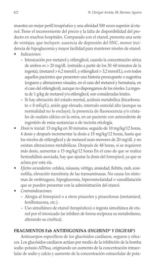 muestra un mejor perfil terapéutico y una afinidad 500 veces superior al eta-
nol.Tiene el inconveniente del precio y la falta de disponibilidad del pro-
ducto en muchos hospitales. Comparado con el etanol, presenta una serie
de ventajas, que incluyen: ausencia de depresión del SNC, menor inci-
dencia de hipoglucemia y mayor facilidad para mantener niveles de etanol.
• Indicaciones:
– Intoxicación por metanol y etilenglicol, cuando la concentración sérica
de ambos es > 20 mg/dL (extraído a partir de los 30-60 minutos de la
ingesta),(metanol > 6,2 mmol/L y etilenglicol > 3,2 mmol/L),o en todos
aquellos pacientes que presenten una historia preocupante o sugestiva
(ceguera y alteraciones visuales, en el caso del metanol y hematuria, en
el caso del etilenglicol),aunque no dispongamos de los niveles.La inges-
ta de 1 g/kg de metanol y/o etilenglicol, son consideradas letales.
– Si hay alteración del estado mental, acidosis metabólica (bicarbona-
to < 8 mEq/L), anión gap elevado, intervalo osmolal alto (aunque su
normalidad no lo excluye), la presencia de fluorescencia y/o crista-
les de oxalato cálcico en la orina, en un paciente con antecedente de
ingestión de estas sustancias o de incierta etiología.
• Dosis iv inicial: 15 mg/kg en 30 minutos, seguido de 10 mg/kg/12 horas,
4 dosis y después incrementar la dosis a 15 mg/kg/12 horas, hasta que
los niveles de etilenglicol y de metanol sean menores de 20 mg/dL y no
existan alteraciones metabólicas. Después de 48 horas, si se requieren
más dosis, aumentar a 15 mg/kg/12 horas En el caso de que se realice
hemodiálisis asociada, hay que ajustar la dosis del fomepizol, ya que se
aclara por esta vía.
• Efectos secundarios: cefalea, náuseas, vértigo, ansiedad, flebitis, rash, eosi-
nofilia, elevación transitoria de las transaminasas. No causa los sínto-
mas de embriaguez, hipoglucemia, hiperosmolaridad o vasodilatación
que se pueden presentar con la administración del etanol.
• Contraindicaciones:
– Alergia al fomepizol o a otros pirazoles y pirazolonas (metamizol,
fenilbutazona, etc.).
– Uso simultáneo de etanol (terapéutico) o ingesta simultánea de eta-
nol por el intoxicado (se inhiben de forma recíproca su metabolismo,
alterando su cinética).
FRAGMENTOS Fab ANTIDIGOXINA (DIGIBIND®
Y DIGIFAB®
)
Anticuerpos específicos de los glucósidos cardíacos, seguros y efica-
ces. Los glucósidos cardíacos actúan por medio de la inhibición de la bomba
sodio-potasio ATPasa, originando un aumento de la concentración intrace-
lular de sodio y calcio y aumento de la concentración extracelular de pota-
422 N. Clerigué Arrieta, M. Herranz Aguirre
 