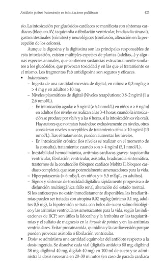 sio. La intoxicación por glucósidos cardíacos se manifiesta con síntomas car-
díacos (bloqueo AV, taquicardia o fibrilación ventricular, bradicadia sinusal),
gastrointestinales (vómitos) y neurológicos (confusión, alteración en la per-
cepción de los colores).
Aunque la digoxina y la digitoxina son las principales responsables de
esta intoxicación, existen múltiples especies de plantas (adelfas,..) y algu-
nas especies animales, que contienen sustancias estructuralmente simila-
res a los glucósidos, que provocan toxicidad y en las que el tratamiento es
el mismo. Los fragmentos Fab antidigoxina son seguros y eficaces.
• Indicaciones:
– Ingesta de una cantidad excesiva de digital, en niños: ≥ 0,3 mg/kg o
> 4 mg y en adultos >10 mg.
– Niveles plasmáticos de digital (Niveles terapéuticos: 0,8-2 ng/ml (1 a
2,6 nmol/L).
- En intoxicación aguda: ≥ 5 ng/ml (≥ 6,4 nmol/L) en niños o > 6 ng/ml
en adultos (los niveles se realizan a las 3-4 horas,cuando la intoxica-
ción se produce por vía iv y a las 6 horas,si la intoxicación es vía oral).
Hay autores que no tratan basándose exclusivamente en niveles,otros
consideran niveles susceptibles de tratamiento cifras > 10 ng/ml (13
nmol/L).Tras el tratamiento, pueden aumentar los niveles.
- En intoxicación crónica: (los niveles se realizan en el momento de
la consulta), tratamiento: cuando son > 4 ng/ml (5,1 nmol/L).
– Inestabilidad hemodinámica, arritmias cardiacas graves: taquicardia
ventricular, fibrilación ventricular, asistolia, bradicardia sintomática,
trastornos de la conducción (bloqueo cardiaco Mobitz II, bloqueo car-
diaco completo), que sean potencialmente amenazadores para la vida.
– Hiperpotasemia (> 6 mEq/L en niños y > 5,5 mEq/L en adultos).
– Signos y síntomas de toxicidad digitálica rápidamente progresiva o de
disfunción multiorgánica: fallo renal, alteración del estado mental.
Si los anticuerpos no están inmediatamente disponibles, las bradiarrit-
mias pueden ser tratadas con atropina 0,02 mg/kg (mínimo 0,1 mg, adul-
tos 0,5 mg), la hipotensión se trata con bolos de suero salino fisiológi-
co y las arritmias ventriculares amenazantes para la vida, según las indi-
caciones de RCP; son útiles la lidocaína y la fenitoína en las taquiarrit-
mias y el sulfato de magnesio en la torsade de pointes y en las arritmias
ventriculares. Evitar procainamida, quinidina y la cardioversión porque
pueden provocar asistolia o fibrilación ventricular.
• Dosis: se administra una cantidad equimolar del antídoto respecto a la
dosis ingerida. Se disuelve cada vial (digitalis antídoto 80 mg, digibind
38 mg, digibind 40 mg, digifab 40 mg) en 100 ml de suero y se admi-
nistra la dosis necesaria en 20-30 minutos (en caso de parada cardíaca
423
Antídotos y otros tratamientos en intoxicaciones pediátricas
 