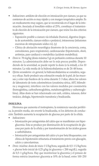 • Indicaciones: antídoto de elección en intoxicación por cianuro, ya que su
comienzo de acción es muy rápido y con margen terapéutico amplio. Es
un medicamento muy seguro, que se recomienda en el lugar de la into-
xicación. Asociada al tiosulfato sódico al 25%, constituye el tratamien-
to de elección de la intoxicación por cianuro, que reúne los dos criterios
siguientes:
– Exposición posible a cianuro vía inhalada (humos), digestiva (inges-
ta de acetonitrilo, cianuro sódico o potásico), intravenosa (infusiones
excesivas de nitroprusiato sódico iv), (y)
– Clínica de afectación neurológica (trastorno de la conciencia, coma,
convulsiones, paro respiratorio), cardiovascular (hipotensión, shock,
arritmias, paro cardiaco) o metabólica (acidosis metabólica).
• Dosis iv: 70 mg/kg (dosis máxima 5 g) en perfusión continua durante 10
minutos. La administración debe ser lo más precoz posible. Depen-
diendo de la severidad, se puede repetir la dosis (o la mitad), a los 10
minutos. La vida media de la hidroxicobalamina es de 24-48 horas.
• Efectos secundarios: en general, la hidroxicobalamina se considera, segu-
ra y eficaz. Suele producir una coloración rosada de la piel, de las muco-
sas y color rojo burdeos de la orina durante 2-3 días; altera los valores
de laboratorio de tests colorimétricos (creatinina sérica, AST, bilirrubi-
na y magnesio), interfiere con los valores medidos por cooximetría
(hemoglobina, carboxihemoglobina, metahemoglobina y oxihemoglo-
bina). Altas dosis se han relacionado con rash, cefalea, náuseas, dolor
torácico, disfagia, hipertensión transitoria y bradicardia.
INSULINA
Hormona que aumenta el inotropismo, la resistencia vascular periféri-
ca, la presión media, sin revertir la bradicardia, ni los defectos de conduc-
ción.También aumenta la recaptación de glucosa por parte de la célula.
• Indicaciones:
– Intoxicación por antagonistas del calcio que se manifiestan con hiper-
glucemia. Esta se produce por disminución de la recaptación de glu-
cosa por parte de la célula y por transformación de los ácidos grasos
a carbohidratos.
– Intoxicación por antagonistas del calcio y/o por beta bloqueantes, con
clínica de hipotensión refractaria al tratamiento previo con glucagón,
calcio y catecolaminas.
• Dosis: insulina: dosis de inicio 1 U/kg/hora, seguida de 0,5-1 U/kg/hora
+ glucosa bolo inicial de 0,25 g/kg (si glucemia < 200 mg/dL), seguida
de 0,5-1 g/kg/hora. Hay que monitorizar la glucemia y el potasio de
forma estricta (mantener glucemia ≥ 10% de la basal, entre 100-250
426 N. Clerigué Arrieta, M. Herranz Aguirre
 