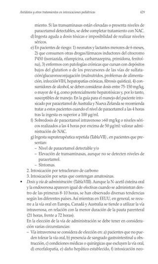 miento. Si las transaminasas están elevadas o presenta niveles de
paracetamol detectables, se debe completar tratamiento con NAC.
d)Ingesta aguda a dosis tóxicas e imposibilidad de realizar niveles
séricos.
e) En pacientes de riesgo: 1) neonatos y lactantes menores de 6 meses,
2) que consumen otras drogas/fármacos inductores del citocromo
P450 (isoniazida, rifampicina, carbamazepina, primidona, fenitoí-
na), 3) enfermos con patologías crónicas que cursan con depósitos
bajos del glutation o de los precursores de las vías de sulfata-
ción/glucuronoconjugación (malnutridos, problemas de alimenta-
ción, infecciónVIH, hepatopatías crónicas, fibrosis quística), 4) con-
sumidores de alcohol,se deben considerar dosis entre 75-150 mg/kg,
o mayor de 4 g, como potencialmente hepatotóxicas y, por lo tanto,
susceptibles de manejo. En la guía para el manejo del paciente into-
xicado por paracetamol de Australia y Nueva Zelanda se recomienda
tratar a estos pacientes cuando el nivel de paracetamol a las 4 horas
tras la ingesta es superior a 100 µg/ml.
f) Sobredosis de paracetamol intravenoso >60 mg/kg o niveles séri-
cos realizados a las 4 horas por encima de 50 µg/ml: valorar admi-
nistración de NAC.
g)Ingesta supraterapéutica repetida (TablaVII) , en pacientes que pre-
sentan:
– Nivel de paracetamol detectable y/o
– Elevación de transaminasas, aunque no se detecten niveles de
paracetamol.
– Síntomas.
2. Intoxicación por tetracloruro de carbono
3. Intoxicación por setas que contengan amatoxinas.
• Dosis y vía de administración: (TablaVIII).Aunque la N-acetil cisteína oral
y la endovenosa aparecen igual de efectivas cuando se administran den-
tro de las primeras 8-10 horas, se han observado diversas tendencias
según los diferentes países.Así mientras en EEUU, en general, se recu-
rre a la vía oral en Europa, Canadá y Australia se tiende a utilizar la vía
intravenosa, en relación con la menor duración de la pauta parenteral
(21 horas, frente a 72 horas).
En la elección de la vía de administración se debe tener en considera-
ción varias circunstancias:
– Vía intravenosa se considera de elección en: a) pacientes que no pue-
den tolerar la vía oral, b) presencia de sangrado gastrointestinal u obs-
trucción, c) condiciones médicas o quirúrgicas que excluyen la vía oral,
d) encefalopatía, e) daño hepático establecido, f) intoxicación neo-
429
Antídotos y otros tratamientos en intoxicaciones pediátricas
 