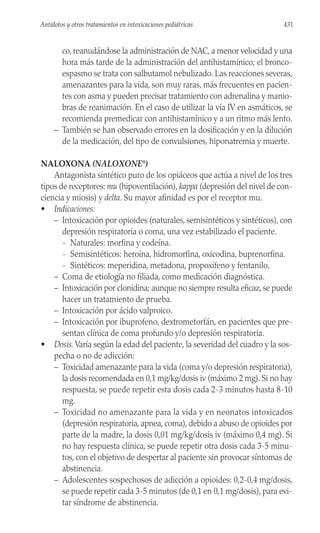 co, reanudándose la administración de NAC, a menor velocidad y una
hora más tarde de la administración del antihistamínico; el bronco-
espasmo se trata con salbutamol nebulizado. Las reacciones severas,
amenazantes para la vida, son muy raras, más frecuentes en pacien-
tes con asma y pueden precisar tratamiento con adrenalina y manio-
bras de reanimación. En el caso de utilizar la vía IV en asmáticos, se
recomienda premedicar con antihistamínico y a un ritmo más lento.
– También se han observado errores en la dosificación y en la dilución
de la medicación, del tipo de convulsiones, hiponatremia y muerte.
NALOXONA (NALOXONE®
)
Antagonista sintético puro de los opiáceos que actúa a nivel de los tres
tipos de receptores: mu (hipoventilación), kappa (depresión del nivel de con-
ciencia y miosis) y delta. Su mayor afinidad es por el receptor mu.
• Indicaciones:
– Intoxicación por opioides (naturales, semisintéticos y sintéticos), con
depresión respiratoria o coma, una vez estabilizado el paciente.
- Naturales: morfina y codeína.
- Semisintéticos: heroína, hidromorfina, oxicodina, buprenorfina.
- Sintéticos: meperidina, metadona, propoxifeno y fentanilo.
– Coma de etiología no filiada, como medicación diagnóstica.
– Intoxicación por clonidina; aunque no siempre resulta eficaz, se puede
hacer un tratamiento de prueba.
– Intoxicación por ácido valproico.
– Intoxicación por ibuprofeno, dextrometorfán, en pacientes que pre-
sentan clínica de coma profundo y/o depresión respiratoria.
• Dosis. Varía según la edad del paciente, la severidad del cuadro y la sos-
pecha o no de adicción:
– Toxicidad amenazante para la vida (coma y/o depresión respiratoria),
la dosis recomendada en 0,1 mg/kg/dosis iv (máximo 2 mg). Si no hay
respuesta, se puede repetir esta dosis cada 2-3 minutos hasta 8-10
mg.
– Toxicidad no amenazante para la vida y en neonatos intoxicados
(depresión respiratoria, apnea, coma), debido a abuso de opioides por
parte de la madre, la dosis 0,01 mg/kg/dosis iv (máximo 0,4 mg). Si
no hay respuesta clínica, se puede repetir otra dosis cada 3-5 minu-
tos, con el objetivo de despertar al paciente sin provocar síntomas de
abstinencia.
– Adolescentes sospechosos de adicción a opioides: 0,2-0,4 mg/dosis,
se puede repetir cada 3-5 minutos (de 0,1 en 0,1 mg/dosis), para evi-
tar síndrome de abstinencia.
431
Antídotos y otros tratamientos en intoxicaciones pediátricas
 