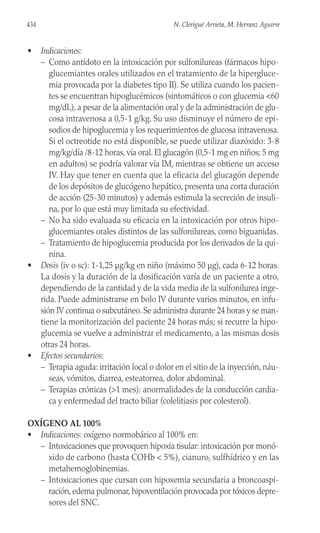 • Indicaciones:
– Como antídoto en la intoxicación por sulfonilureas (fármacos hipo-
glucemiantes orales utilizados en el tratamiento de la hipergluce-
mia provocada por la diabetes tipo II). Se utiliza cuando los pacien-
tes se encuentran hipoglucémicos (sintomáticos o con glucemia <60
mg/dL), a pesar de la alimentación oral y de la administración de glu-
cosa intravenosa a 0,5-1 g/kg. Su uso disminuye el número de epi-
sodios de hipoglucemia y los requerimientos de glucosa intravenosa.
Si el octreotide no está disponible, se puede utilizar diazóxido: 3-8
mg/kg/día /8-12 horas, vía oral. El glucagón (0,5-1 mg en niños; 5 mg
en adultos) se podría valorar vía IM, mientras se obtiene un acceso
IV. Hay que tener en cuenta que la eficacia del glucagón depende
de los depósitos de glucógeno hepático, presenta una corta duración
de acción (25-30 minutos) y además estimula la secreción de insuli-
na, por lo que está muy limitada su efectividad.
– No ha sido evaluada su eficacia en la intoxicación por otros hipo-
glucemiantes orales distintos de las sulfonilureas, como biguanidas.
– Tratamiento de hipoglucemia producida por los derivados de la qui-
nina.
• Dosis (iv o sc): 1-1,25 µg/kg en niño (máximo 50 µg), cada 6-12 horas.
La dosis y la duración de la dosificación varía de un paciente a otro,
dependiendo de la cantidad y de la vida media de la sulfonilurea inge-
rida. Puede administrarse en bolo IV durante varios minutos, en infu-
sión IV continua o subcutáneo. Se administra durante 24 horas y se man-
tiene la monitorización del paciente 24 horas más; si recurre la hipo-
glucemia se vuelve a administrar el medicamento, a las mismas dosis
otras 24 horas.
• Efectos secundarios:
– Terapia aguda: irritación local o dolor en el sitio de la inyección, náu-
seas, vómitos, diarrea, esteatorrea, dolor abdominal.
– Terapias crónicas (>1 mes): anormalidades de la conducción cardia-
ca y enfermedad del tracto biliar (colelitiasis por colesterol).
OXÍGENO AL 100%
• Indicaciones: oxígeno normobárico al 100% en:
– Intoxicaciones que provoquen hipoxia tisular: intoxicación por monó-
xido de carbono (hasta COHb < 5%), cianuro, sulfhídrico y en las
metahemoglobinemias.
– Intoxicaciones que cursan con hipoxemia secundaria a broncoaspi-
ración, edema pulmonar, hipoventilación provocada por tóxicos depre-
sores del SNC.
434 N. Clerigué Arrieta, M. Herranz Aguirre
 
