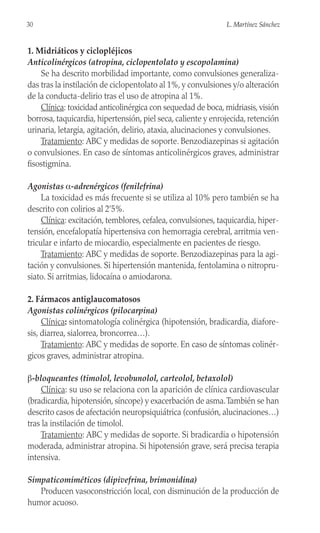 1. Midriáticos y ciclopléjicos
Anticolinérgicos (atropina, ciclopentolato y escopolamina)
Se ha descrito morbilidad importante, como convulsiones generaliza-
das tras la instilación de ciclopentolato al 1%, y convulsiones y/o alteración
de la conducta-delirio tras el uso de atropina al 1%.
Clínica: toxicidad anticolinérgica con sequedad de boca, midriasis, visión
borrosa, taquicardia, hipertensión, piel seca, caliente y enrojecida, retención
urinaria, letargia, agitación, delirio, ataxia, alucinaciones y convulsiones.
Tratamiento: ABC y medidas de soporte. Benzodiazepinas si agitación
o convulsiones. En caso de síntomas anticolinérgicos graves, administrar
fisostigmina.
Agonistas α-adrenérgicos (fenilefrina)
La toxicidad es más frecuente si se utiliza al 10% pero también se ha
descrito con colirios al 2’5%.
Clínica: excitación, temblores, cefalea, convulsiones, taquicardia, hiper-
tensión, encefalopatía hipertensiva con hemorragia cerebral, arritmia ven-
tricular e infarto de miocardio, especialmente en pacientes de riesgo.
Tratamiento: ABC y medidas de soporte. Benzodiazepinas para la agi-
tación y convulsiones. Si hipertensión mantenida, fentolamina o nitropru-
siato. Si arritmias, lidocaína o amiodarona.
2. Fármacos antiglaucomatosos
Agonistas colinérgicos (pilocarpina)
Clínica: sintomatología colinérgica (hipotensión, bradicardia, diafore-
sis, diarrea, sialorrea, broncorrea…).
Tratamiento: ABC y medidas de soporte. En caso de síntomas colinér-
gicos graves, administrar atropina.
β-bloqueantes (timolol, levobunolol, carteolol, betaxolol)
Clínica: su uso se relaciona con la aparición de clínica cardiovascular
(bradicardia, hipotensión, síncope) y exacerbación de asma.También se han
descrito casos de afectación neuropsiquiátrica (confusión, alucinaciones…)
tras la instilación de timolol.
Tratamiento: ABC y medidas de soporte. Si bradicardia o hipotensión
moderada, administrar atropina. Si hipotensión grave, será precisa terapia
intensiva.
Simpaticomiméticos (dipivefrina, brimonidina)
Producen vasoconstricción local, con disminución de la producción de
humor acuoso.
30 L. Martínez Sánchez
 