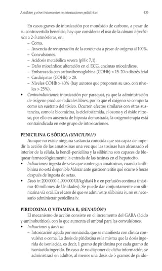 En casos graves de intoxicación por monóxido de carbono, a pesar de
su controvertido beneficio, hay que considerar el uso de la cámara hiperbá-
rica a 2-3 atmósferas, en:
– Coma.
– Ausencia de recuperación de la conciencia a pesar de oxígeno al 100%.
– Convulsiones.
– Acidosis metabólica severa (pH< 7,1).
– Daño miocárdico: alteración en el ECG, enzimas miocárdicos.
– Embarazada con carboxihemoglobina (COHb) > 15-20 o distrés fetal
– Cardiópatas (COHb) > 20.
– Niveles COHb > 40% (hay autores que proponen su uso, con nive-
les > 25%).
• Contraindicaciones: intoxicación por paraquat, ya que la administración
de oxígeno produce radicales libres, por lo que el oxígeno se comporta
como un sustrato del tóxico. Ocurren efectos similares con otras sus-
tancias, como la bleomicina, la ciclofosfamida, el ozono y el óxido nitro-
so, por ello en ausencia de hipoxia demostrada, la oxigenoterapia está
contraindicada en este grupo de intoxicaciones.
PENICILINA G SÓDICA (UNICILINA®
)
Aunque no existe ninguna sustancia conocida que sea capaz de impe-
dir la acción de las amatoxinas una vez que las toxinas han alcanzado el
interior de la célula, la bencil-penicilina y la silibinina son capaces de blo-
quear farmacológicamente la entrada de las toxinas en el hepatocito.
• Indicaciones: ingesta de setas que contengan amatoxinas, cuando la sili-
binina no está disponible.Valorar ante gastroenteritis qué ocurre 6 horas
después de ingesta de setas.
• Dosis iv: 200.0000-1.000.000 UI/kg/día/4 h o en perfusión continua (máxi-
mo 40 millones de Unidades). Se puede dar conjuntamente con sili-
marina vía oral. En el caso de que se administre silibinina iv, no es nece-
sario administrar penicilina iv.
PIRIDOXINA O VITAMINA B6 (BENADÓN®
)
El mecanismo de acción consiste en el incremento del GABA (ácido
γ-aminobutírico), con lo que aumenta el umbral para las convulsiones.
• Indicaciones y dosis iv:
– Intoxicación aguda por isoniacida, que se manifiesta con clínica con-
vulsiva o coma. La dosis de piridoxina es la misma que la dosis inge-
rida de isoniacida, es decir, 1 gramo de piridoxina por cada gramo de
isoniacida ingerido. En caso de no disponer de dicha información, se
administrará en adultos, al menos una dosis de 5 gramos de pirido-
435
Antídotos y otros tratamientos en intoxicaciones pediátricas
 