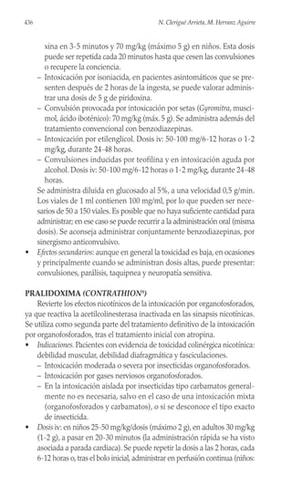 xina en 3-5 minutos y 70 mg/kg (máximo 5 g) en niños. Esta dosis
puede ser repetida cada 20 minutos hasta que cesen las convulsiones
o recupere la conciencia.
– Intoxicación por isoniacida, en pacientes asintomáticos que se pre-
senten después de 2 horas de la ingesta, se puede valorar adminis-
trar una dosis de 5 g de piridoxina.
– Convulsión provocada por intoxicación por setas (Gyromitra, musci-
mol, ácido iboténico): 70 mg/kg (máx. 5 g). Se administra además del
tratamiento convencional con benzodiazepinas.
– Intoxicación por etilenglicol. Dosis iv: 50-100 mg/6-12 horas o 1-2
mg/kg, durante 24-48 horas.
– Convulsiones inducidas por teofilina y en intoxicación aguda por
alcohol. Dosis iv: 50-100 mg/6-12 horas o 1-2 mg/kg, durante 24-48
horas.
Se administra diluida en glucosado al 5%, a una velocidad 0,5 g/min.
Los viales de 1 ml contienen 100 mg/ml, por lo que pueden ser nece-
sarios de 50 a 150 viales. Es posible que no haya suficiente cantidad para
administrar; en ese caso se puede recurrir a la administración oral (misma
dosis). Se aconseja administrar conjuntamente benzodiazepinas, por
sinergismo anticonvulsivo.
• Efectos secundarios: aunque en general la toxicidad es baja, en ocasiones
y principalmente cuando se administran dosis altas, puede presentar:
convulsiones, parálisis, taquipnea y neuropatía sensitiva.
PRALIDOXIMA (CONTRATHION®
)
Revierte los efectos nicotínicos de la intoxicación por organofosforados,
ya que reactiva la acetilcolinesterasa inactivada en las sinapsis nicotínicas.
Se utiliza como segunda parte del tratamiento definitivo de la intoxicación
por organofosforados, tras el tratamiento inicial con atropina.
• Indicaciones. Pacientes con evidencia de toxicidad colinérgica nicotínica:
debilidad muscular, debilidad diafragmática y fasciculaciones.
– Intoxicación moderada o severa por insecticidas organofosforados.
– Intoxicación por gases nerviosos organofosforados.
– En la intoxicación aislada por insecticidas tipo carbamatos general-
mente no es necesaria, salvo en el caso de una intoxicación mixta
(organofosforados y carbamatos), o si se desconoce el tipo exacto
de insecticida.
• Dosis iv: en niños 25-50 mg/kg/dosis (máximo 2 g), en adultos 30 mg/kg
(1-2 g), a pasar en 20-30 minutos (la administración rápida se ha visto
asociada a parada cardiaca). Se puede repetir la dosis a las 2 horas, cada
6-12 horas o, tras el bolo inicial, administrar en perfusión continua (niños:
436 N. Clerigué Arrieta, M. Herranz Aguirre
 