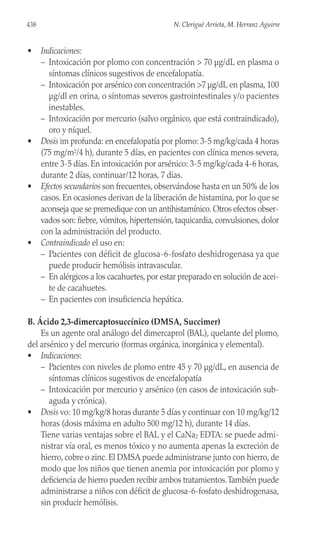 • Indicaciones:
– Intoxicación por plomo con concentración > 70 µg/dL en plasma o
síntomas clínicos sugestivos de encefalopatía.
– Intoxicación por arsénico con concentración >7 µg/dL en plasma, 100
µg/dl en orina, o síntomas severos gastrointestinales y/o pacientes
inestables.
– Intoxicación por mercurio (salvo orgánico, que está contraindicado),
oro y níquel.
• Dosis im profunda: en encefalopatía por plomo: 3-5 mg/kg/cada 4 horas
(75 mg/m2/4 h), durante 5 días, en pacientes con clínica menos severa,
entre 3-5 días. En intoxicación por arsénico: 3-5 mg/kg/cada 4-6 horas,
durante 2 días, continuar/12 horas, 7 días.
• Efectos secundarios son frecuentes, observándose hasta en un 50% de los
casos. En ocasiones derivan de la liberación de histamina, por lo que se
aconseja que se premedique con un antihistamínico. Otros efectos obser-
vados son: fiebre, vómitos, hipertensión, taquicardia, convulsiones, dolor
con la administración del producto.
• Contraindicado el uso en:
– Pacientes con déficit de glucosa-6-fosfato deshidrogenasa ya que
puede producir hemólisis intravascular.
– En alérgicos a los cacahuetes, por estar preparado en solución de acei-
te de cacahuetes.
– En pacientes con insuficiencia hepática.
B. Ácido 2,3-dimercaptosuccínico (DMSA, Succimer)
Es un agente oral análogo del dimercaprol (BAL), quelante del plomo,
del arsénico y del mercurio (formas orgánica, inorgánica y elemental).
• Indicaciones:
– Pacientes con niveles de plomo entre 45 y 70 µg/dL, en ausencia de
síntomas clínicos sugestivos de encefalopatía
– Intoxicación por mercurio y arsénico (en casos de intoxicación sub-
aguda y crónica).
• Dosis vo: 10 mg/kg/8 horas durante 5 días y continuar con 10 mg/kg/12
horas (dosis máxima en adulto 500 mg/12 h), durante 14 días.
Tiene varias ventajas sobre el BAL y el CaNa2 EDTA: se puede admi-
nistrar vía oral, es menos tóxico y no aumenta apenas la excreción de
hierro, cobre o zinc. El DMSA puede administrarse junto con hierro, de
modo que los niños que tienen anemia por intoxicación por plomo y
deficiencia de hierro pueden recibir ambos tratamientos.También puede
administrarse a niños con déficit de glucosa-6-fosfato deshidrogenasa,
sin producir hemólisis.
438 N. Clerigué Arrieta, M. Herranz Aguirre
 