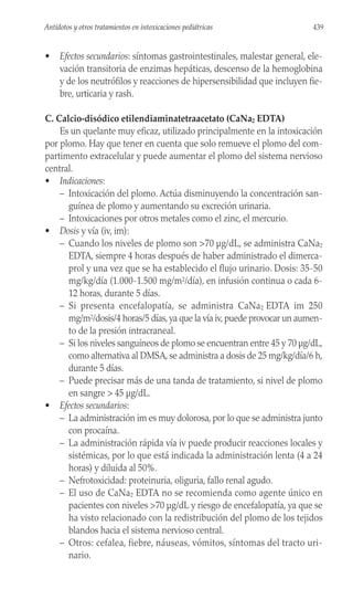 • Efectos secundarios: síntomas gastrointestinales, malestar general, ele-
vación transitoria de enzimas hepáticas, descenso de la hemoglobina
y de los neutrófilos y reacciones de hipersensibilidad que incluyen fie-
bre, urticaria y rash.
C. Calcio-disódico etilendiaminatetraacetato (CaNa2 EDTA)
Es un quelante muy eficaz, utilizado principalmente en la intoxicación
por plomo. Hay que tener en cuenta que solo remueve el plomo del com-
partimento extracelular y puede aumentar el plomo del sistema nervioso
central.
• Indicaciones:
– Intoxicación del plomo. Actúa disminuyendo la concentración san-
guínea de plomo y aumentando su excreción urinaria.
– Intoxicaciones por otros metales como el zinc, el mercurio.
• Dosis y vía (iv, im):
– Cuando los niveles de plomo son >70 µg/dL, se administra CaNa2
EDTA, siempre 4 horas después de haber administrado el dimerca-
prol y una vez que se ha establecido el flujo urinario. Dosis: 35-50
mg/kg/día (1.000-1.500 mg/m2/día), en infusión continua o cada 6-
12 horas, durante 5 días.
– Si presenta encefalopatía, se administra CaNa2 EDTA im 250
mg/m2/dosis/4 horas/5 días,ya que la vía iv,puede provocar un aumen-
to de la presión intracraneal.
– Si los niveles sanguíneos de plomo se encuentran entre 45 y 70 µg/dL,
como alternativa al DMSA, se administra a dosis de 25 mg/kg/día/6 h,
durante 5 días.
– Puede precisar más de una tanda de tratamiento, si nivel de plomo
en sangre > 45 µg/dL.
• Efectos secundarios:
– La administración im es muy dolorosa, por lo que se administra junto
con procaína.
– La administración rápida vía iv puede producir reacciones locales y
sistémicas, por lo que está indicada la administración lenta (4 a 24
horas) y diluida al 50%.
– Nefrotoxicidad: proteinuria, oliguria, fallo renal agudo.
– El uso de CaNa2 EDTA no se recomienda como agente único en
pacientes con niveles >70 µg/dL y riesgo de encefalopatía, ya que se
ha visto relacionado con la redistribución del plomo de los tejidos
blandos hacia el sistema nervioso central.
– Otros: cefalea, fiebre, náuseas, vómitos, síntomas del tracto uri-
nario.
439
Antídotos y otros tratamientos en intoxicaciones pediátricas
 