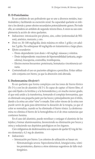 D. D-Penicilamina
Es un antídoto de uso polivalente que se une a diversos metales, inac-
tivándolos y facilitando su excreción renal. Su capacidad quelante es infe-
rior a los demás y posee efectos secundarios potencialmente graves. Por todo
ello, se considera un antídoto de segunda-tercera línea.A veces su uso com-
plementa la acción de otros quelantes.
• Indicaciones: intoxicación por plomo, zinc, cobre (enfermedad de Wil-
son), arsénico, mercurio, y oro.
• Dosis vo: 30-100 mg/kg/día; dosis máxima en niños 1 g/día y en adul-
tos 2 g/día. No sobrepasar 40 mg/kg/día en tratamientos a largo plazo.
• Efectos secundarios:
– Dosis-dependiente (con dosis > 60 mg/kg): náuseas y vómitos.
– Dosis-independiente: reacciones de hipersensibilidad (urticaria, angio-
edema), leucopenia, eosinofilia, trombopenia,
– Efectos menos frecuentes: proteinuria, hematuria e incotinencia uri-
naria.
• Contraindicado el uso en pacientes alérgicos a penicilina. Evitar utiliza-
ción conjunta con hierro, ya que la absorción está alterada.
E. Desferoxamina (Desferin®
)
Es un quelante que forma complejos con los iones de hierro férrico
(Fe 3+) y con los de aluminio (Al 3+). Es capaz de captar: el hierro libre, el
que está fijado a la ferritina y a la hemosiderina y, en mucho menor grado,
el que está unido a la transferrina, formando el complejo ferroxamina, que
es eliminado una pequeña parte por las heces y principalmente por el riñón,
dando a la orina un color“vino”o rosado. Este color vinoso de la orina nos
puede servir de guía para determinar la duración de la terapia, ya que el
color se normaliza, cuando se ha eliminado el hierro tóxico. La desferoxa-
mina no elimina el hierro de la hemoglobina ni el de otras sustancias que
contienen hemina.
En el caso del aluminio, puede movilizar y conjugar el aluminio de los
tejidos y formar aluminoxamina, favoreciendo su eliminación por heces y
orina y reduciendo sus depósitos patológicos en los órganos.
Cien miligramos de desferoxamina son capaces de quelar 8,5 mg de hie-
rro elemental y 4,1 mg de aluminio.
• Indicaciones:
– Intoxicación por hierro. Los criterios de utilización se basan en:
- Síntomatología severa: hipovolemia/shock, letargia/coma, vómi-
tos persistentes, diarrea u otros síntomas sugestivos de fallo mul-
tiorgánico.
440 N. Clerigué Arrieta, M. Herranz Aguirre
 