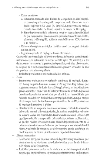 - Datos analíticos:
a. Sideremia, realizada a las 4 horas de la ingestión (o a las 8 horas,
en caso de que haya ingerido un producto de liberación retar-
dada), superior a 500 µg/dl (90 µmol/L). La sideremia se realiza
cuando la cantidad de hierro ingerida es mayor de 40 mg/kg.
b. Si no disponemos de la sideremia, tener en cuenta la posibilidad
de que existan dosis tóxicas cuando presente: leucocitosis >15.000,
glucemia >150 mg/dL, acidosis metabólica con CO3H sérico
< 15 mmol/L.
- Datos radiológicos: múltiples pastillas en el tracto gastrointesti-
nal (en la Rx).
- Ingesta mayor de 60 mg/kg de hierro elemental.
Cuando la sintomatología es leve o moderada (síntomas gastrointesti-
nales locales), la sideremia es menor de 500 µg/dl (90 µmol/L) y la Rx
de abdomen no muestra la presencia de pastillas, se indica observación.
Si después de 6-12 horas están asintomáticos, pueden ser dados de alta
sin precisar tratamiento quelante.
– Toxicidad por aluminio asociada a diálisis crónica.
• Dosis:
– Tratamiento endovenoso en perfusión continua a 15 mg/kg/h, duran-
te 1 hora y después disminuir la dosis a 125 mg/hora. Hay autores que
sugieren aumentar la dosis, hasta 35 mg/kg/hora, en intoxicaciones
graves, durante el primer día de tratamiento; en este sentido, hay casos
descritos de pacientes intoxicados por aluminio en hemodiálisis, que
han sido tratados con dosis de hasta 50 mg/kg/hora IV.Aunque menos
efectiva que la vía IV, también se puede utilizar la vía IM, a dosis de
50 mg/kg/6 h (máximo 6 g/día).
– El tratamiento se suspende cuando desaparece: el shock, la alteración
del estado mental, la hepatotoxicidad, la acidosis metabólica y el color
de la orina vuelve a la normalidad.Basarse en la sideremia (cifras < 300
µg/dl) para decidir la suspensión del antídoto puede ser problemático,
ya que los niveles séricos del hierro caen independientemente de la
deferoxamina después de 24 horas, por la recaptación intracelular del
hierro, y además, la presencia de deferoxamina puede confundir los
niveles séricos de hierro (si utilizamos la espectrofotometría).
• Efectos secundarios:
– Reacciones alérgicas: eritema, urticaria, hipotensión y anafilaxia, que
generalmente se relacionan con dosis elevadas y con la administra-
ción rápida de deferoxamina.
– Toxicidad pulmonar, en forma de síndrome de distrés respiratorio del
adulto, que principalmente se observan en tratamientos prolongados
441
Antídotos y otros tratamientos en intoxicaciones pediátricas
 