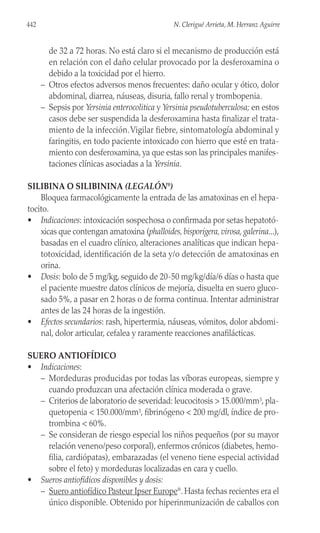 de 32 a 72 horas. No está claro si el mecanismo de producción está
en relación con el daño celular provocado por la desferoxamina o
debido a la toxicidad por el hierro.
– Otros efectos adversos menos frecuentes: daño ocular y ótico, dolor
abdominal, diarrea, náuseas, disuria, fallo renal y trombopenia.
– Sepsis por Yersinia enterocolitica y Yersinia pseudotuberculosa; en estos
casos debe ser suspendida la desferoxamina hasta finalizar el trata-
miento de la infección.Vigilar fiebre, sintomatología abdominal y
faringitis, en todo paciente intoxicado con hierro que esté en trata-
miento con desferoxamina, ya que estas son las principales manifes-
taciones clínicas asociadas a la Yersinia.
SILIBINA O SILIBININA (LEGALÓN®
)
Bloquea farmacológicamente la entrada de las amatoxinas en el hepa-
tocito.
• Indicaciones: intoxicación sospechosa o confirmada por setas hepatotó-
xicas que contengan amatoxina (phalloides,bisporigera,virosa,galerina...),
basadas en el cuadro clínico, alteraciones analíticas que indican hepa-
totoxicidad, identificación de la seta y/o detección de amatoxinas en
orina.
• Dosis: bolo de 5 mg/kg, seguido de 20-50 mg/kg/día/6 días o hasta que
el paciente muestre datos clínicos de mejoría, disuelta en suero gluco-
sado 5%, a pasar en 2 horas o de forma continua. Intentar administrar
antes de las 24 horas de la ingestión.
• Efectos secundarios: rash, hipertermia, náuseas, vómitos, dolor abdomi-
nal, dolor articular, cefalea y raramente reacciones anafilácticas.
SUERO ANTIOFÍDICO
• Indicaciones:
– Mordeduras producidas por todas las víboras europeas, siempre y
cuando produzcan una afectación clínica moderada o grave.
– Criterios de laboratorio de severidad: leucocitosis > 15.000/mm3, pla-
quetopenia < 150.000/mm3, fibrinógeno < 200 mg/dl, índice de pro-
trombina < 60%.
– Se consideran de riesgo especial los niños pequeños (por su mayor
relación veneno/peso corporal), enfermos crónicos (diabetes, hemo-
filia, cardiópatas), embarazadas (el veneno tiene especial actividad
sobre el feto) y mordeduras localizadas en cara y cuello.
• Sueros antiofídicos disponibles y dosis:
– Suero antiofídico Pasteur Ipser Europe®
. Hasta fechas recientes era el
único disponible. Obtenido por hiperinmunización de caballos con
442 N. Clerigué Arrieta, M. Herranz Aguirre
 