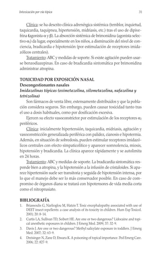 Clínica: se ha descrito clínica adrenérgica sistémica (temblor, inquietud,
taquicardia, taquipnea, hipertensión, midriasis, etc.) tras el uso de dipive-
frina (agonista α y β). La absorción sistémica de brimonidina (agonista selec-
tivo α2) da lugar, especialmente en los niños, a disminución del nivel de con-
ciencia, bradicardia e hipotensión (por estimulación de receptores imida-
zólicos centrales).
Tratamiento: ABC y medidas de soporte. Si existe agitación pueden usar-
se benzodiazepinas. En caso de bradicardia sintomática por brimonidina
administrar atropina.
TOXICIDAD POR EXPOSICIÓN NASAL
Descongestionantes nasales
Imidazolinas tópicas (oximetazolina, xilometazolina, nafazolina y
tetrizolina)
Son fármacos de venta libre, extensamente distribuidos y que la pobla-
ción considera seguros. Sin embargo, pueden causar toxicidad tanto tras
el uso a dosis habituales, como por dosificación excesiva.
Ejercen su efecto vasoconstrictor por estimulación de los receptores α2
periféricos.
Clínica: inicialmente hipertensión, taquicardia, midriasis, agitación y
vasoconstricción generalizada periférica con palidez, cianosis e hipotermia.
Además, en situación de sobredosis, pueden estimular receptores imidazó-
licos centrales con efecto simpaticolítico y aparecer somnolencia, miosis,
hipotensión y bradicardia. La clínica aparece rápidamente y se autolimita
en 24 horas.
Tratamiento: ABC y medidas de soporte. La bradicardia sintomática res-
ponde bien a atropina, y la hipotensión a la infusión de cristaloides. Si apa-
rece hipertensión suele ser transitoria y seguida de hipotensión intensa, por
lo que el manejo debe ser lo más conservador posible. En caso de com-
promiso de órganos diana se tratará con hipotensores de vida media corta
como el nitroprusiato.
BIBLIOGRAFÍA
1. Briassoulis G, Narlioglou M, Hatzis T.Toxic encephalopathy associated with use of
DEET insect repellents: a case analysis of its toxicity in children. Hum Exp Toxicol.
2001; 20: 8-14.
2. Curtis LA, Sullivan TD, Seibert HE. Are one or two dangerous? Lidocaine and topi-
cal anesthetic exposures in children. J Emerg Med. 2009; 37: 32-9.
3. Davis J. Are one or two dangerous? Methyl salicylate exposure in toddlers. J Emerg
Med. 2007; 32: 63-9.
4. Dreisinger N, Zane D, Etwaru K.A poisoning of topical importance. Ped Emerg Care.
2006; 22: 827-9.
31
Intoxicación por vía tópica
 