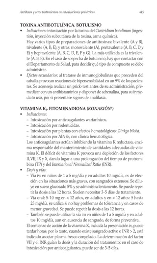 TOXINA ANTIBOTULÍNICA. BOTULISMO
• Indicaciones: intoxicación por la toxina del Clostridium botulinum (inges-
tión, inyección subcutánea de la toxina, arma química).
Hay varios tipos de preparaciones de antitoxinas: bivalente (A y B),
trivalente (A, B, E), y otras: monovalente (A), pentavalente (A, B, C, D y
E) y heptavalente (A, B, C, D, E, F y G). La más utilizada es la trivalen-
te (A, B, E). En el caso de sospecha de botulismo, hay que contactar con
el Departamento de Salud, para decidir qué tipo de compuesto se debe
administrar.
• Efectos secundarios: al tratarse de inmunoglobulinas que proceden del
caballo,provocan reacciones de hipersensibilidad en un 9% de los pacien-
tes. Se aconseja realizar un prick-test antes de su administración, pre-
medicar con un antihistamínico y disponer de adrenalina, para su inme-
diato uso, por si presentase signos de anafilaxia.
VITAMINA K1. FITOMENADIONA (KONAKIÓN®
)
• Indicaciones:
– Intoxicación por anticoagulantes warfarínicos.
– Intoxicación por rodenticidas.
– Intoxicación por plantas con efectos hematológicos: Ginkgo biloba.
– Intoxicación por AINEs, con clínica hematológica.
Los anticoagulantes actúan inhibiendo la vitamina K reductasa, enzi-
ma responsable del mantenimiento de cantidades adecuadas de vita-
mina K. El déficit de vitamina K provoca una depleción de los factores
II,VII, IX y X, dando lugar a una prolongación del tiempo de protrom-
bina (TP) y del International Normalized Ratio (INR).
• Dosis y vías:
– Vía iv: en niños de 1 a 5 mg/día y en adultos 10 mg/día, es de elec-
ción en las situaciones más graves, con sangrados extensos. Se dilu-
ye en suero glucosado 5% y se administra lentamente. Se puede repe-
tir la dosis a las 12 horas. Suelen necesitar 3-5 días de tratamiento.
– Vía oral: 5-10 mg en < 12 años, en adultos y en > 12 años: 5 hasta
25 mg/día, se utiliza si no hay problemas de tolerancia y en casos de
menor gravedad. Se puede repetir la dosis a las 12 horas.
– También se puede utilizar la vía im en niños de 1 a 5 mg/día y en adul-
tos 10 mg/día, aun en ausencia de sangrado, de forma preventiva.
El comienzo de acción de la vitamina K, incluida la presentación iv, puede
tardar horas, por lo tanto, cuando existe sangrado activo o INR > 2, está
indicado asociar plasma fresco congelado. La determinación del factor
VII y el INR guían la dosis y la duración del tratamiento: en el caso de
intoxicación por anticoagulantes, puede ser de 3-5 días.
445
Antídotos y otros tratamientos en intoxicaciones pediátricas
 