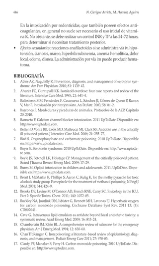 En la intoxicación por rodenticidas, que también poseen efectos anti-
coagulantes, en general no suele ser necesario el uso inicial de vitami-
na K. No obstante, se debe realizar un control INR yTP a las 24-72 horas,
para determinar si necesitan tratamiento posterior.
• Efectos secundarios: reacciones anafilactoides si se administra vía iv, hipo-
tensión, cianosis, mareo, hiperbilirrubinemia, anemia hemolítica, dolor
local, edema, disnea. La administración por vía im puede producir hema-
toma.
BIBLIOGRAFÍA
1. Ables AZ, Nagubilly R. Prevention, diagnosis, and management of serotonin syn-
drome. Am Pam Physician. 2010; 81: 1139-42.
2. Alvarez FG, Guntupalli KK. Isoniazid overdose: four case reports and review of the
literature. Intensive Care Med. 1995; 21: 641-4.
3. Ballesteros MM, Fernández F, Casanueva L, Sánchez JI, Gómez de Quero P, Ramos
V, Mar F. Intoxicación por nitroprusiato. An Pediatr. 2003; 58: 81-2.
4. Barcones F. Mordeduras y picaduras de animales. Protocolos de la AEP. Capítulo
20. 2010.
5. Barrueto F. Calcium channel blocker intoxication. 2011 UpToDate. Disponible en:
http://www.uptodate.com.
6. Betten D,Vohra RB, Cook MD, Matteucci MJ, Clark RF. Antidote use in the critically
ill poisoned patient. J Intensive Care Med. 2006; 21: 255-77.
7. Bird S. Organophosphate and carbamate poisoning. 2010 UpToDate. Disponible
en: http://www.uptodate.com.
8. Boyer E. Serotonin syndrome. 2010 UpToDate. Disponible en: http://www.uptoda-
te.com.
9. Boyle JS, Betchell LK, Holstege CP. Management of the critically poisoned patient.
Scand J Trauma Resusc Emerg Med. 2009; 17: 29.
10. Burns M. Opioid intoxication in children and adolescents. 2011. UpToDate. Dispo-
nible en: http://www.uptodate.com.
11. Brent J, McMartin K, Phillips S, Aaron C, Kulig K, for the methylpyrazole for toxic
alcohols study group. Fomepizole for the treatment of methanol poisoning. N Engl J
Med. 2001; 344: 424-9.
12. Brooks DE, Levine M, O´Connor AD, French RNE, Curry SC.Toxicology in the ICU.
Part 2: Specific Toxins. Chest. 2011; 140: 1072-85.
13. Buckley NA, Juurlink DN, Isbister G, Bennett MH, Lavonas EJ. Hyperbaric oxygen
for carbon monoxide poisoning. Cochrane Database Syst Rev. 2011 13; (4):
CD002041.
14. Cave G. Intravenous lipid emulsion as antidote beyond local anesthetic toxicity: a
systematic review. Acad Emerg Med. 2009; 16: 815-24.
15. Chamberlain JM, Klein BL. A comprehensive review of naloxone for the emergency
physician. Am J Emerg Med. 1994; 12: 650-60.
16. ChanTP, Rangan C. Iron poisoning: a literature-based review of epidemiology, diag-
nosis, and management. Pediatr Emerg Care 2011; 27: 978-85.
17. Clardy PF, Manaker S, Perry H. Carbon monoxide poisoning. 2010 UpToDate. Dis-
ponible en: http://www.uptodate.com.
446 N. Clerigué Arrieta, M. Herranz Aguirre
 