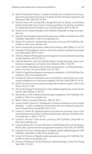 18. Daly FF, Fountain JS, Murray L. Graudins A, Buckley NA. Guidelines for the mana-
gement of paracetamol poisoning in Australia and New Zealand-explanation and
elaboration. MJA. 2008; 188: 296-301.
19. Dart RC, Borron SW, Caravati EM, Cobaugh DJ, Curry SC, Falk JL, et al; Antidote
Summit Authorship Group. Expert consensus guidelines for stocking of antidotes
in hospitals that provide emergency care. Ann Emerg Med. 2009; 54: 386-94.
20. Desai S, Su M. Cyanide intoxication. 2011 UpToDate. Disponible en: http://www.upto-
date.com
21. Dyer KS.Acetaminophen (paracetamol) poisoning in children and adolescents. 2010
UpToDate. Disponible en: http://www.uptodate.com.
22. Elinder CG, Curhan GC. Epidemiology and toxicity of mercury. 2011 UpToDate. Dis-
ponible en: http://www.uptodate.com
23. Ferrer A. Intoxicación por metales.Anales Sis San Navarra. 2003; 26(Supl. 1): 141-53.
24. Frascogna N. Physostigmine: is there a role for this antidote in pediatric poisonings?
Curr Opin Pediatr. 2007; 19: 201-5.
25. Frithsen I, Simpson W. Recognition and management of acute medication poisoning.
Am Pan Physician. 2010; 81: 316-23.
26. Geller RJ, Barthold C, Saiers JA, Hall AH. Pediatric Cyanide Poisoning: causes, mani-
festations, management, and unmet needs. Pediatrics. 2006; 5: 2146-58.
27. GrayT, Hoffman RS, Bateman DN. Intravenous paracetamol - an international pers-
pective of toxicity. Clin Toxicol (Phila). 2011; 49: 150-2.
28. Greller H, Gupta Benzodiazepine poisoning and withdrawal.A. 2010 UpTo Date. Dis-
ponible en: http://www.uptodate.com.
29. GonzálezVL. Revisión sistemática sobre la efectividad e indicaciones de los anti-
cuerpos antidigoxina en la intoxicación digitálica. Rev Esp Cardiol. 2000; 53: 49-58.
30. Hamel J.A review of acute cyanide poisoning with a treatment update. Critical Care
Nurse. 2011; 31: 72-88.
31. Herranz M, Clerigué N. Intoxicación en niños. Metahemoglobinemia.Anales Sis San
Navarra. 2003; 26(Supl. 1): 209-23.
32. Hurwitz RL, Lee DA. Childhood lead poisoning: management. 2011 UpToDate. Dis-
ponible en: http://www.uptodate.com
33. Kind T. Carbon monoxide. Pediatr Rev. 2005; 26: 150-1.
34. Lawson-Smith P, Jansen EC, Hydelgaard O. Cyanide intoxication as part of smoke
inhalation - a review on diagnosis and treatment from the emergency perspective.
Scand J Trauma Resusc Emerg Med. 2011; 19: 14.
35. Leibson T, Lifshitz M. Organophosphate and carbamate poisoning: review of the
current literature and summary of clinical and laboratory experience in Southern Isra-
el. Isr Med Assoc J. 2008; 10: 767-70.
36. Lemkin E, Barrueto F. Beta blocker poisoning. 2010 UpToDate. Disponible en:
http://www.uptodate.com.
37. Levine M, Brooks DE, O´Connor AD,Truitt CA,Wolk BJ, Boyer FW, et al.Toxicology in
the ICU.Part 1: general overview and approach to treatment.Chest.2011; 140: 795-806.
38. Levine M, O´Connor A. Dosing regimen for digoxin-specific antibody fragments. 2010
UpToDate. Disponible en: http://www.uptodate.com.
39. Levine M, O´Connor A. Digitalis (cardiac glycoside) poisoning. 2011 UpToDate. Dis-
ponible en: http://www.uptodate.com.
40. Lheureux P, Penaloza A, Gris M. Pyridoxine in clinical toxicology: a review. Eur J Emerg
Med. 2005; 12: 78-85.
447
Antídotos y otros tratamientos en intoxicaciones pediátricas
 