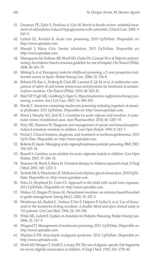 41. Lheureux PE, Zahir S, Penaloza A, Gris M. Bench to beside review: antidotal treat-
ment of sulfonylurea induced hypoglycaemia with octreotide. Critical Care. 2005; 9:
543-9.
42. Liebelt EL, Kronfol R. Acute iron poisoning. 2010 UpToDate. Disponible en:
http://www.uptodate.com.
43. Mandel J, Hales ChA. Smoke inhalation. 2011 UpToDate. Disponible en:
http://www.uptodate.com.
44. Manoguerra AS, Erdman AR,Woolf AD, Chyka PA, Caravati M et al.Valproic acid poi-
soning: An evidence based consensus guideline for out of hospital. ClinToxicol (Phila).
2008; 46: 661-76
45. Mintegi S, et al. Emergency visits for childhood poisoning: a 2-year prospective mul-
ticenter survey in Spain. Pediatr Emerg Care. 2006; 22: 334-8.
46. BebartaVS, Kao L, Froberg B, Clark RF, Lavonas E, Qi M, et al. A multicenter com-
parison of safety of oral versus intravenous acetylcysteine for treatment of acetami-
nophen overdose. Clin Toxicol (Phila). 2010; 48: 424-30.
47. Patel NP, Pugh ME, Goldberg S, Eiger G. Hyperinsulinemic euglycemia therapy poi-
soning: a review. Am J Crit Care. 2007; 16: 498-503.
48. Peredy T. Amatoxin containing mushroom poisoning including ingestion of amani-
ta phalloides. 2011 UpToDate. Disponible en: http://www.uptodate.com.
49. Perrot J, Murphy NG, Zed PJ. L-Carnitine for acute valproic acid overdose. A syste-
matic review of published cases. Ann Pharmacother. 2010; 44: 1287-93.
50. Perry HE, Shannon W. Diagnosis and management of opioid-and benzodiazepine-
induced comatose overdose in children. Curr Opin Pediatr. 1996; 8: 243-7.
51. Prchal J. Clinical features, diagnosis, and treatment of methemoglobinemia. 2011
UpTo Date. Disponible en: http://www.uptodate.com.
52. Roberts D,Aaron. Managing acute organophosphorus pesticide poisoning. BMJ. 2007;
334: 629-34.
53. Russell S. Carnitine as an antidote for acute valproate toxicity in children. Curr Opin
Pediatr. 2007; 19: 206-10.
54. Shannon M,Woolf A, Binns H. Chelation therapy in children exposed to lead. N Engl
J Med. 2001; 345: 1212-3.
55. Sivilotti MLA,Winchester JF. Methanol and ethylene glycol intoxication. 2010 UpTo-
Date. Disponible en: http://www.uptodate.com.
56. Velez LI, Shepherd JG, Goto CS. Approach to the child with occult toxic exposure.
2011 UpToDate. Disponible en: http://www.uptodate.com.
57. Wallace CI, Dargan PI, Jones AL. Paracetamol overdose: an evidence based flowchart
to guide management. Emerg Med J. 2002; 19: 202-5.
58. Weinbroun AA, RudickV , Sorkine P, NevY, Halpern P, Geller E, et al. Use of fluma-
zenil in the treatment of drug overdose: A double-blind and open clinical study in
110 patients. Crit Care Med. 1996; 24: 199-206.
59. White ML, Liebelt E. Update on Antidotes for Pediatric Poisoning. Pediatr Emerg Care.
2006; 22: 747-9.
60. WiegandTJ. Management of mushroom poisoning. 2011. UpToDate. Disponible en:
http://www.uptodate.com.
61. Wijdicks E FM. Neuroleptic malignant syndrome. 2010. UpToDate. Disponible en:
http://www.uptodate.com.
62. Woolf AD,WengweT, SmithT, Lovejoy FH.The use of digoxin-specific Fab fragments
for severe digitalis intoxication in children. N Engl J Med. 1992; 326: 1739-44.
448 N. Clerigué Arrieta, M. Herranz Aguirre
 