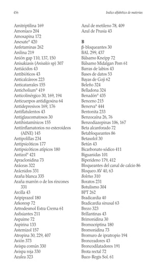 Amitriptilina 169
Amoníaco 204
Amoxapina 172
Anexate®
420
Anfetaminas 262
Anilina 219
Anión gap 110, 137, 150
Anisakiasis (Anisakis sp) 307
Antiácidos 43
Antibióticos 43
Anticalcáreos 223
Anticatarrales 155
Anticholium®
419
Anticolinérgico 30, 169, 194
Anticuerpos antidigoxina 64
Antidepresivos 169, 176
Antiflatulentos 43
Antiglaucomatosos 30
Antihistamínicos 155
Antiinflamatorios no esteroideos
(AINE) 145
Antipolillas 234
Antipsicóticos 177
Antipsicóticos atípicos 180
Antizol®
421
Apraclonidina 73
Aráceas 322
Arácnidos 331
Araña blanca 335
Araña marrón o de los rincones
331
Arcilla 43
Aripiprazol 180
Arkoresp 72
Artrodesmol Extra Crema 61
Asfixiantes 211
Aspaime 72
Aspirina 133
Astemizol 157
Atropina 30, 229, 407
Avión 373
Avispa común 330
Avispa roja 330
Azalea 323
Azul de metileno 78, 409
Azul de Prusia 43
B
β-bloqueantes 30
BAL 299, 437
Bálsamo Kneipp 72
Bálsamo Midalgan Pom 61
Barras de labios 43
Bases de datos 53
Bayas de Goji 62
Beleño 324
Belladona 324
Benadón®
435
Benceno 215
Benerva®
444
Bentonita 233
Benzocaína 26, 76
Benzodiazepinas 106, 167
Beta alcanforado 72
Betabloqueantes 86
Betaxolol 30
Betún 43
Bicarbonato sódico 411
Biguanidas 101
Biperideno 179, 412
Bloqueantes del canal de calcio 86
Bloqueo AV 40, 63
Boletus 310
Boratos 231
Botulismo 304
BPT 262
Bradicardia 40
Bradicardia sinusal 63
Brezo 323
Brillantinas 43
Brimonidina 30
Bromocriptina 180
Bromonidina 73
Bromuro de ipratropio 194
Bronceadores 43
Broncodilatadores 191
Brota rectal 72
Buco-Regis Sol. 61
456 Indice alfabético de materias
 