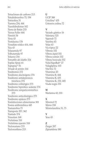 Tetracloruro de carbono 213
Tetrahidrozolina 73, 158
Tetrizolina 31
Tiamina 254, 444
Tiazolidindionas 102
Tierra de Batán 233
Tierras Fuller 444
Timolol 30
Tinta 43
Tioridazina 178
Tiosulfato sódico 414, 444
Tiza 43
Tolazamida 97
Tolbutamida 97
Tolueno 216
Tomatillo del diablo 324
Topilac Spray 61
Topispray®
76
Torsade de pointes 164
Toxídromes 272
Toxídrome alucinógeno 274
Toxídrome antidepresivos
tricíclicos 274
Toxídrome colinérgico 273
Toxídrome hipnótico-sedante 274
Toxídrome simpaticomimético
273
Toxídrome anticolinérgico 273
Toxídrome opiáceo 273
Toxiinfecciones alimentarias 301
Toxina antibotulínica 445
Tramazolina 73
Transporte 357, 362
Traslado 374
Triazolam 168
Tricholoma 310
Tricholoma equestre 318
Tricloroetano 215
Tricloroetileno 215
U
UCIP 388
Unicilina®
435
Untosvix codina 72
V
Vaciado gástrico 16
Valeriana 325
Vaporub 72
Vaselina 43
Velas 43
Vía tópica 22
Víboras 332
Víbora áspid 332
Víbora común 332
Víbora hocicuda 332
VicksVapoRub®
27
Vidagliptina 103
VitaVox 72
Vitaminas 43
Vitamina B1 444
Vitamina B6 435
Vitamina K1 233, 445
Viuda negra 331
W
Warfarina 43, 233
X
Xibornol 72
Xileno 218
Xilometazolina 31, 73
Y
Yeso 43
Z
Zargar 207
Ziprasidona 180
464 Indice alfabético de materias
 