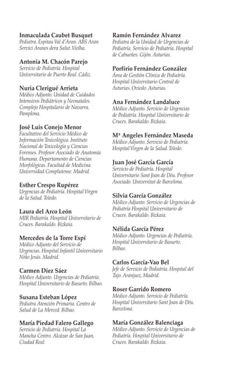 Inmaculada Caubet Busquet
Pediatra. EspitauVal d’Aran. ABS Aran
Servici Aranes dera Salut.Vielha.
Antonia M. Chacón Parejo
Servicio de Pediatría. Hospital
Universitario de Puerto Real. Cádiz.
Nuria Clerigué Arrieta
Médico Adjunto. Unidad de Cuidados
Intensivos Pediátricos y Neonatales.
Complejo Hospitalario de Navarra.
Pamplona.
José Luis Conejo Menor
Facultativo del Servicio Médico de
Información Toxicológica. Instituto
Nacional de Toxicología y Ciencias
Forenses. Profesor Asociado de Anatomía
Humana. Departamento de Ciencias
Morfológicas. Facultad de Medicina.
Universidad Complutense. Madrid.
Esther Crespo Rupérez
Urgencias de Pediatría. HospitalVirgen
de la Salud.Toledo.
Laura del Arco León
MIR Pediatría. Hospital Universitario de
Cruces. Barakaldo. Bizkaia.
Mercedes de la Torre Espí
Médico Adjunto del Servicio de
Urgencias. Hospital Infantil Universitario
Niño Jesús. Madrid.
Carmen Díez Sáez
Médico Adjunto. Urgencias de Pediatría.
Hospital Universitario de Basurto. Bilbao.
Susana Esteban López
Pediatra Atención Primaria. Centro de
Salud de La Merced. Bilbao.
María Piedad Falero Gallego
Servicio de Pediatría. Hospital La
Mancha Centro. Alcázar de San Juan,
Ciudad Real.
Ramón Fernández Alvarez
Pediatra de la Unidad de Urgencias de
Pediatría. Servicio de Pediatría. Hospital
de Cabueñes. Gijón. Asturias.
Porfirio Fernández González
Área de Gestión Clínica de Pediatría.
Hospital Universitario Central de
Asturias. Oviedo. Asturias.
Ana Fernández Landaluce
Médico Adjunto. Servicio de Urgencias
de Pediatría. Hospital Universitario de
Cruces. Barakaldo. Bizkaia.
Mª Angeles Fernández Maseda
Médico Adjunto. Servicio de Pediatría.
HospitalVirgen de la Salud.Toledo.
Juan José García García
Servicio de Pediatría. Hospital
Universitario Sant Joan de Déu. Profesor
Asociado. Universitat de Barcelona.
Silvia García González
Médico Adjunto. Servicio de Urgencias de
Pediatría Hospital Universitario de
Cruces. Barakaldo. Bizkaia.
Nélida García Pérez
Médico Adjunto. Urgencias de Pediatría.
Hospital Universitario de Basurto.
Bilbao.
Carlos García-Vao Bel
Jefe de Servicio de Pediatría. Hospital del
Tajo. Aranjuez, Madrid.
Roser Garrido Romero
Médico Adjunto. Servicio de Pediatría.
Hospital Universitario Sant Joan de Déu.
Barcelona.
María González Balenciaga
Médico Adjunto. Servicio de Urgencias de
Pediatría. Hospital Universitario de
Cruces. Barakaldo. Bizkaia.
 