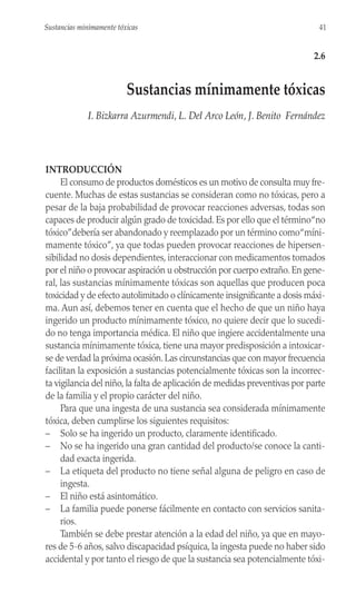 INTRODUCCIÓN
El consumo de productos domésticos es un motivo de consulta muy fre-
cuente. Muchas de estas sustancias se consideran como no tóxicas, pero a
pesar de la baja probabilidad de provocar reacciones adversas, todas son
capaces de producir algún grado de toxicidad. Es por ello que el término“no
tóxico”debería ser abandonado y reemplazado por un término como“míni-
mamente tóxico”, ya que todas pueden provocar reacciones de hipersen-
sibilidad no dosis dependientes, interaccionar con medicamentos tomados
por el niño o provocar aspiración u obstrucción por cuerpo extraño. En gene-
ral, las sustancias mínimamente tóxicas son aquellas que producen poca
toxicidad y de efecto autolimitado o clínicamente insignificante a dosis máxi-
ma. Aun así, debemos tener en cuenta que el hecho de que un niño haya
ingerido un producto mínimamente tóxico, no quiere decir que lo sucedi-
do no tenga importancia médica. El niño que ingiere accidentalmente una
sustancia mínimamente tóxica, tiene una mayor predisposición a intoxicar-
se de verdad la próxima ocasión. Las circunstancias que con mayor frecuencia
facilitan la exposición a sustancias potencialmente tóxicas son la incorrec-
ta vigilancia del niño, la falta de aplicación de medidas preventivas por parte
de la familia y el propio carácter del niño.
Para que una ingesta de una sustancia sea considerada mínimamente
tóxica, deben cumplirse los siguientes requisitos:
– Solo se ha ingerido un producto, claramente identificado.
– No se ha ingerido una gran cantidad del producto/se conoce la canti-
dad exacta ingerida.
– La etiqueta del producto no tiene señal alguna de peligro en caso de
ingesta.
– El niño está asintomático.
– La familia puede ponerse fácilmente en contacto con servicios sanita-
rios.
También se debe prestar atención a la edad del niño, ya que en mayo-
res de 5-6 años, salvo discapacidad psíquica, la ingesta puede no haber sido
accidental y por tanto el riesgo de que la sustancia sea potencialmente tóxi-
41
Sustancias minimamente tóxicas
2.6
Sustancias mínimamente tóxicas
I. Bizkarra Azurmendi, L. Del Arco León, J. Benito Fernández
 
