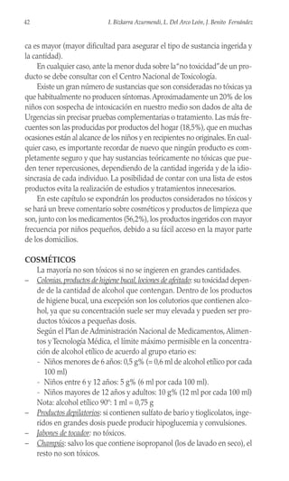 ca es mayor (mayor dificultad para asegurar el tipo de sustancia ingerida y
la cantidad).
En cualquier caso, ante la menor duda sobre la“no toxicidad”de un pro-
ducto se debe consultar con el Centro Nacional de Toxicología.
Existe un gran número de sustancias que son consideradas no tóxicas ya
que habitualmente no producen síntomas.Aproximadamente un 20% de los
niños con sospecha de intoxicación en nuestro medio son dados de alta de
Urgencias sin precisar pruebas complementarias o tratamiento. Las más fre-
cuentes son las producidas por productos del hogar (18,5%), que en muchas
ocasiones están al alcance de los niños y en recipientes no originales.En cual-
quier caso, es importante recordar de nuevo que ningún producto es com-
pletamente seguro y que hay sustancias teóricamente no tóxicas que pue-
den tener repercusiones, dependiendo de la cantidad ingerida y de la idio-
sincrasia de cada individuo. La posibilidad de contar con una lista de estos
productos evita la realización de estudios y tratamientos innecesarios.
En este capítulo se expondrán los productos considerados no tóxicos y
se hará un breve comentario sobre cosméticos y productos de limpieza que
son, junto con los medicamentos (56,2%), los productos ingeridos con mayor
frecuencia por niños pequeños, debido a su fácil acceso en la mayor parte
de los domicilios.
COSMÉTICOS
La mayoría no son tóxicos si no se ingieren en grandes cantidades.
– Colonias,productos de higiene bucal,lociones de afeitado: su toxicidad depen-
de de la cantidad de alcohol que contengan. Dentro de los productos
de higiene bucal, una excepción son los colutorios que contienen alco-
hol, ya que su concentración suele ser muy elevada y pueden ser pro-
ductos tóxicos a pequeñas dosis.
Según el Plan de Administración Nacional de Medicamentos,Alimen-
tos y Tecnología Médica, el límite máximo permisible en la concentra-
ción de alcohol etílico de acuerdo al grupo etario es:
- Niños menores de 6 años: 0,5 g% (= 0,6 ml de alcohol etílico por cada
100 ml)
- Niños entre 6 y 12 años: 5 g% (6 ml por cada 100 ml).
- Niños mayores de 12 años y adultos: 10 g% (12 ml por cada 100 ml)
Nota: alcohol etílico 90º: 1 ml = 0,75 g
– Productos depilatorios: si contienen sulfato de bario y tioglicolatos, inge-
ridos en grandes dosis puede producir hipoglucemia y convulsiones.
– Jabones de tocador: no tóxicos.
– Champús: salvo los que contiene isopropanol (los de lavado en seco), el
resto no son tóxicos.
42 I. Bizkarra Azurmendi, L. Del Arco León, J. Benito Fernández
 