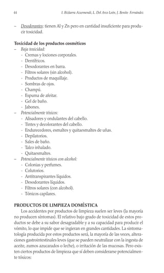 – Desodorantes: tienen Al y Zn pero en cantidad insuficiente para produ-
cir toxicidad.
Toxicidad de los productos cosméticos
– Baja toxicidad:
- Cremas y lociones corporales.
- Dentífricos.
- Desodorantes en barra.
- Filtros solares (sin alcohol).
- Productos de maquillaje.
- Sombras de ojos.
- Champú.
- Espuma de afeitar.
- Gel de baño.
- Jabones.
– Potencialmente tóxicos:
- Alisadores y ondulantes del cabello.
- Tintes y decolorantes del cabello.
- Endurecedores, esmaltes y quitaesmaltes de uñas.
- Depilatorios.
- Sales de baño.
- Talco inhalado.
- Quitaesmaltes.
– Potencialmente tóxicos con alcohol:
- Colonias y perfumes.
- Colutorios.
- Antitranspirantes líquidos.
- Desodorantes líquidos.
- Filtros solares (con alcohol).
- Tónicos capilares.
PRODUCTOS DE LIMPIEZA DOMÉSTICA
Los accidentes por productos de limpieza suelen ser leves (la mayoría
no producen síntomas). El relativo bajo grado de toxicidad de estos pro-
ductos se debe a su sabor desagradable y a su capacidad para producir el
vómito, lo que impide que se ingieran en grandes cantidades. La sintoma-
tología producida por estos productos será, la mayoría de las veces, altera-
ciones gastrointestinales leves (que se pueden neutralizar con la ingesta de
aceite, zumos azucarados o leche), o irritación de las mucosas. Pero exis-
ten ciertos productos de limpieza que sí deben considerarse potencialmen-
te tóxicos:
44 I. Bizkarra Azurmendi, L. Del Arco León, J. Benito Fernández
 