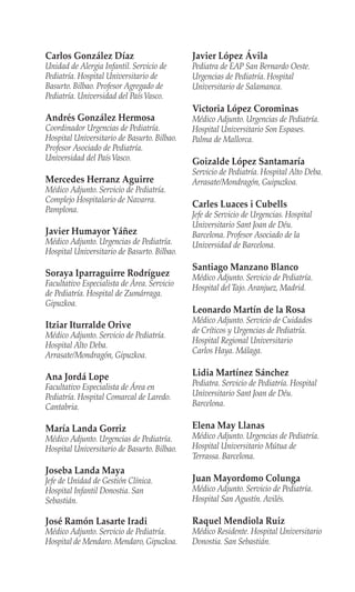 Carlos González Díaz
Unidad de Alergia Infantil. Servicio de
Pediatría. Hospital Universitario de
Basurto. Bilbao. Profesor Agregado de
Pediatría. Universidad del PaísVasco.
Andrés González Hermosa
Coordinador Urgencias de Pediatría.
Hospital Universitario de Basurto. Bilbao.
Profesor Asociado de Pediatría.
Universidad del PaísVasco.
Mercedes Herranz Aguirre
Médico Adjunto. Servicio de Pediatría.
Complejo Hospitalario de Navarra.
Pamplona.
Javier Humayor Yáñez
Médico Adjunto. Urgencias de Pediatría.
Hospital Universitario de Basurto. Bilbao.
Soraya Iparraguirre Rodríguez
Facultativo Especialista de Área. Servicio
de Pediatría. Hospital de Zumárraga.
Gipuzkoa.
Itziar Iturralde Orive
Médico Adjunto. Servicio de Pediatría.
Hospital Alto Deba.
Arrasate/Mondragón, Gipuzkoa.
Ana Jordá Lope
Facultativo Especialista de Área en
Pediatría. Hospital Comarcal de Laredo.
Cantabria.
María Landa Gorriz
Médico Adjunto. Urgencias de Pediatría.
Hospital Universitario de Basurto. Bilbao.
Joseba Landa Maya
Jefe de Unidad de Gestión Clínica.
Hospital Infantil Donostia. San
Sebastián.
José Ramón Lasarte Iradi
Médico Adjunto. Servicio de Pediatría.
Hospital de Mendaro.Mendaro,Gipuzkoa.
Javier López Ávila
Pediatra de EAP San Bernardo Oeste.
Urgencias de Pediatría. Hospital
Universitario de Salamanca.
Victoria López Corominas
Médico Adjunto. Urgencias de Pediatría.
Hospital Universitario Son Espases.
Palma de Mallorca.
Goizalde López Santamaría
Servicio de Pediatría. Hospital Alto Deba.
Arrasate/Mondragón, Guipuzkoa.
Carles Luaces i Cubells
Jefe de Servicio de Urgencias. Hospital
Universitario Sant Joan de Déu.
Barcelona. Profesor Asociado de la
Universidad de Barcelona.
Santiago Manzano Blanco
Médico Adjunto. Servicio de Pediatría.
Hospital del Tajo. Aranjuez, Madrid.
Leonardo Martín de la Rosa
Médico Adjunto. Servicio de Cuidados
de Críticos y Urgencias de Pediatría.
Hospital Regional Universitario
Carlos Haya. Málaga.
Lidia Martínez Sánchez
Pediatra. Servicio de Pediatría. Hospital
Universitario Sant Joan de Déu.
Barcelona.
Elena May Llanas
Médico Adjunto. Urgencias de Pediatría.
Hospital Universitario Mútua de
Terrassa. Barcelona.
Juan Mayordomo Colunga
Médico Adjunto. Servicio de Pediatría.
Hospital San Agustín. Avilés.
Raquel Mendiola Ruiz
Médico Residente. Hospital Universitario
Donostia. San Sebastián.
 