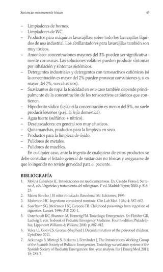 – Limpiadores de hornos.
– Limpiadores de WC.
– Productos para máquinas lavavajillas: sobre todo los lavavajillas líqui-
dos de uso industrial. Los abrillantadores para lavavajillas también son
muy tóxicos.
– Amoníaco: concentraciones mayores del 3% pueden ser significativa-
mente corrosivas. Las soluciones volátiles pueden producir síntomas
por inhalación y síntomas sistémicos.
– Detergentes industriales y detergentes con tensoactivos catiónicos (si
la concentración es mayor del 2% pueden provocar convulsiones y, si es
mayor del 7%, son cáusticos).
– Suavizantes de ropa: la toxicidad en este caso también depende princi-
palmente de la concentración de los tensoactivos catiónicos que con-
tienen.
– Hipoclorito sódico (lejía): si la concentración es menor del 5%, no suele
producir lesiones (p.ej., la lejía doméstica).
– Agua fuerte (sulfúrico + nítrico).
– Desatascadores: en general son muy cáusticos.
– Quitamanchas, productos para la limpieza en seco.
– Productos para la limpieza de óxido.
– Pulidores de metales.
– Pulidores de muebles.
En cualquier caso, ante la ingesta de cualquiera de estos productos se
debe consultar el listado general de sustancias no tóxicas y asegurarse de
que lo ingerido no reviste gravedad para el paciente.
BIBLIOGRAFÍA
1. Molina Cabañero JC. Intoxicaciones no medicamentosas. En: Casado Flores J, Serra-
no A, eds. Urgencias y tratamiento del niño grave. 1ª ed. Madrid: Ergon; 2000. p. 516-
23.
2. Mateu Sancho J. El niño intoxicado. Barcelona: Mc Ediciones; 1995.
3. Mofenson HC. Ingestions considered nontoxic. Clin Lab Med. 1984; 4: 587-602.
4. Sisselman SG, Mofenson HC, CaraccioTR. Childhood poisonings from ingestion of
cigarettes. Lancet. 1996; 347: 200-1.
5. Osterhoudt KC, Shannon M, Henretig FM.Toxicologic Emergencies. En: Fleisher GR,
Ludwig S, eds.Texbook of Pediatric Emergency Medicine. Fourth edition.Philadelp-
hia; Lippincott Williams & Wilkins; 2000. p. 887-942.
6. Velez LI, Goto CS, Greene-Shepherd J.Decontamination of the poisoned children.
UptoDate 2011.
7. Azkunaga B, Mintegi S, Bizkarra I, Fernández J; The Intoxications Working Group
of the Spanish Society of Pediatric Emergencies.Toxicology surveillance system of the
Spanish Society of Paediatric Emergencies: first-year analysis. Eur J Emerg Med. 2011;
18: 285-7.
45
Sustancias minimamente tóxicas
 