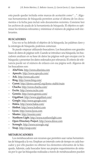 esta puede quedar incluida entre marcas de acotación como“…”. Algu-
nas herramientas de búsqueda permiten acotar el idioma de los docu-
mentos o la fecha para incluir solo documentos recientes. Conviene leer
los archivos de ayuda de la herramienta de búsqueda. El objetivo es opti-
mizar los términos relevantes y minimizar el número de páginas web irre-
levantes.
BUSCADORES
Una vez se ha definido el objetivo de la búsqueda, las palabras clave y
la estrategia de búsqueda, podemos comenzar.
Se puede empezar utilizando buscadores. Los buscadores son grandes
bases de datos de páginas web. Cuando se introduce una búsqueda, los bus-
cadores analizan en su base de datos las páginas web que encajan con la
búsqueda y presentan los datos ordenados por relevancia. El criterio de rele-
vancia puede ser el número de enlaces con esa página web. Algunos de
los buscadores son:
– AltaVista, http://www.altavista.com
– Apocalx, http://www.apocalx.com/
– Ask, http://www.ask.com/
– Bing, http://www.bing.com/
– Carrot, http://demo.carrot2.org/demo-stable/main
– Chacha, http://www.chacha.com/
– Excite, http://www.excite.com
– Gennio, http://www.gennio.com/
– Gigablast, http://www.gigablast.com/
– Google, http://www.google.com/
– Hakia, http://www.hakia.com/
– Hotbot, http://www.hotbot.com
– Lycos, http://www.lycos.com
– Mooter, http://mooter.com/
– Northern Light, http://www.northernlight.com
– Open Directory Project, http://www.dmoz.com
– Scroogle, http://www.scroogle.org/
– Snap, http://snap.com/
METABUSCADORES
Los metabuscadores son recursos que permiten usar varias herramien-
tas de búsqueda a la vez. Emplean un intervalo corto de tiempo en cada bus-
cador y por ello pueden no obtener los elementos relevantes de la bús-
queda. Además, cada buscador tiene sus propios requerimientos de sinta-
xis por lo que las búsquedas realizadas a través de metabuscadores pueden
48 J.R. Bretón Martínez, E. Ballester Asensio, J.J. García García, G. López Santamaría
 