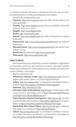 no obtener resultados relevantes o consistentes. Esto hace que los meta-
buscadores puedan ser útiles para búsquedas muy simples.
Ejemplos de metabuscadores son:
– Copernic, http://www.copernic.com/ que utiliza 80 buscadores y eli-
mina duplicados.
– Chubba, http://www.chubba.com que busca en AltaVista, Kanoodle,
Infoseek, GoTo.com y Lycos.
– Dogpile, http://www.dogpile.com/
– Kartoo, http://www.kartoo.com/
– Ixquick, http://www.ixquick.com/ que utiliza 14 buscadores y elimina
duplicados.
– Metacrawler, http://www.metacrawler.com:index.html que utiliza 15
buscadores.
– MonsterCrawler, http://www.monstercrawler.com/ que utiliza 7 bus-
cadores a la vez.
– Search.com (SavvySearch), http://savvy.search.com/
– Webcrawler, http://www.webcrawler.com/
DIRECTORIOS
Son herramientas que comprenden recursos compilados y organizados.
Los directorios suelen ser más selectivos en cuanto a qué sitios incluyen.
Proporcionan información sobre cuestiones muy variadas, así como infor-
mación científica y toxicológica.
Algunos directorios son:
– Britannica’s Internet Guide, http://www.britannica.com/ busca en
páginas web, revistas, libros y en la Enciclopedia Británica.
– Galaxy, http://www.galaxy.com/. La información toxicológica está loca-
lizada en http://www.galaxy.com/dir34773/Toxicology.htm
– Infomine, http://infomine.ucr.edu/
– Librarian’s index to the Internet, http://lii.org/. La información médi-
ca incluyendo la toxicológica está en http://www.ipl.org/IPLBrowse/
GetSubject?vid=13&tid=6840&parent=0.
– Open Directory Project Clearinghouse, http://dmoz.org/. La infor-
mación científica está incluida en http://dmoz.org/Science/ y la toxico-
lógica en http://www.dmoz.org/Science/Biology/Toxicology/
– World Wide Web Virtual Library, http://www.vlib.org/. La informa-
ción médica se encuentra en http://vlib.org/Medicine
– Yahoo!, http://www.yahoo.com/. La información científica se encuen-
tra en http://dir.yahoo.com/Science/ y la información toxicológica en
http://dir.yahoo.com/Health/Medicine/Toxicology/.
49
Internet en las intoxicaciones pediátricas
 