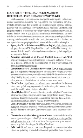 BUSCADORES ESPECIALIZADOS POR MATERIAS,
DIRECTORIOS, BASES DE DATOS Y PÁGINAS WEB
Los buscadores generales no son siempre la mejor opción en la obten-
ción de información científica. Para responder a este problema se han desa-
rrollado herramientas de búsqueda específicas que usan bases de datos de
páginas web seleccionadas sobre determinadas materias. La información
proporcionada es mucho más específica y se evitan enlaces irrelevantes. La
ventaja de estos sitios es que ajustan la información proporcionada a las nece-
sidades de usuarios interesados en aspectos concretos y es más probable que
contengan información actualizada. La siguiente es una lista de direccio-
nes especializadas que proporcionan acceso a información toxicológica.
– Agency for Toxic Substances and Disease Registry, http://www.atsdr.
cdc.gov/, incluye el ToxFaqs Fact Sheets, el HazDat Database y otras
fuentes de información relacionadas con sustancias químicas peligro-
sas y enfermedades.
– American Association of Poison Control Centres (AAPCC),
http://www.aapcc.org/dnn/default.aspx con acceso a algunos protoco-
los y guías de manejo de intoxicaciones en http://www.aapcc.org/
dnn/PatientManagement.aspx
– Centers for Diseases Control and Prevention (CDC), http://www.cdc.
gov. Este organismo ofrece protocolos para el control y la prevención de
numerosas intoxicaciones, conexión con el MMWR (Morbidity and Mor-
tality Weekly Report) y noticias sobre otros temas relacionados con la
salud, con especial énfasis en las enfermedades infecciosas.
– ChemFinder, http://www.chemfinder.com/ es una base de datos de
estructuras químicas y propiedades de sustancias químicas con enlaces
con información sobre efectos en la salud.
– ChemIDplus, http://chem.sis.nlm.nih.gov/chemidplus/. Proporciona
información sobre estructura molecular, propiedades físicas y toxico-
lógicas de diferentes sustancias con enlaces a bases de datos y de refe-
rencias bibliográficas. Incluye más de 370.000 registros.
– Cornell University Poisonous Plants, http://www.ansci.cornell.edu/
plants con imágenes de plantas venenosas, información botánica e infor-
mación de interés sanitario. Contiene enlaces a otras páginas de inte-
rés.
– Disaster Information Management Center: contiene información
sobre agentes de guerra biológicos en http://sis.nlm.nih.gov/Tox/
biologicalwarfare.htm e información sobre agentes de guerra quími-
cos en http://sis.nlm.nih.gov/Tox/ChemWar.html
– ExToxNet, http://extoxnet.orst.edu/. Proporciona información sobre
estructura química y propiedades tóxicas de pesticidas. Están organiza-
50 J.R. Bretón Martínez, E. Ballester Asensio, J.J. García García, G. López Santamaría
 