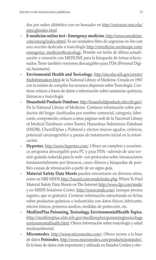 dos por orden alfabético con un buscador en http://extoxnet.orst.edu/
pips/ghindex.html
– E-medicine online text - Emergency medicine,http://www.emedicine.
com/emerg/index.shtml. Es un verdadero libro de urgencias on-line con
una sección dedicada a toxicología http://emedicine.medscape.com/
emergency_medicine#toxicology. Permite ver fecha de última actuali-
zación y conexión con MEDLINE para la búsqueda de temas relacio-
nados.Tiene también versiones descargables para PDA (Personal Digi-
tal Assistants).
– Enviromental Health and Toxicology, http://sis.nlm.nih.gov/enviro/
findinformation.html de la National Library of Medicine. Creada en 1967
con la misión de compilar los recursos dispersos sobreToxicología. Con-
tiene enlaces a bases de datos e información sobre sustancias químicas,
fármacos y toxicología.
– Household Products Database, http://householdproducts.nlm.nih.gov/.
De la National Library of Medicine. Contiene información sobre pro-
ductos del hogar clasificados por nombre comercial, categoría, fabri-
cante, composición, enlaces a otras páginas web de la Nacional Library
of Medical Databases como Toxnet, Hazardous Substances Database
(HSDB), ChemIDplus y Pubmed y efectos tóxicos agudos, crónicos,
potencial carcinogenético y pautas de tratamiento inicial en la intoxi-
cación.
– Hypertox, http://www.hypertox.com/. Ofrece un completo y económi-
co programa descargable para PC y para PDA –además de una ver-
sión gratuita reducida para la web– con protocolos sobre intoxicaciones
fundamentalmente por fármacos, casos clínicos y búsquedas de posi-
bles causas de intoxicación a partir de un signo guía.
– Material Safety Data Sheets pueden encontrarse en diversos sitios,
como en SIRI MSDS http://hazard.com/msds/index.php,WhereTo Find
Material Safety Data Sheets onThe Internet http://www.ilpi.com/msds/
y en MSDS Solutions Center, http://www.msds.com/ (aunque precisa
registro, que es gratuito). Contiene información estructurada en fichas
sobre productos químicos o industriales con datos físicos, fabricante,
efectos tóxicos, primeros auxilios, medidas de protección, etc.
– MedlinePlus Poisoning, Toxicology, EnvironmentalHealth Topics,
http://medlineplus.nlm.nih.gov/medlineplus/poisoningtoxicology
environmentalhealth.html. Ofrece información sobre toxicología y salud
medioambiental.
– Micromedex, http://www.micromedex.com/. Ofrece acceso a la base
de datos Poisindex, http://www.micromedex.com/products/poisindex/.
Es la base de datos más importante y utilizada en Estados Unidos y ofre-
51
Internet en las intoxicaciones pediátricas
 