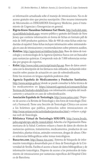 ce información actualizada sobe el manejo de intoxicaciones. No es de
acceso gratuito sino que precisa suscripción. Otro recurso interesante
de Micromedex es DISEASEDEX Emergency Medicine, para el trata-
miento de Urgencias y Emergencias en general.
– Rigt-to-Know Hazardous Substance Fact Sheets, http://web.doh.state.
nj.us/rtkhsfs/indexfs.aspx: recurso público y gratuito del Estado de New
Jersey que contiene información en forma de fichas en formato pdf de
más de 1600 productos químicos. Más de 900 de estas fichas están tra-
ducidas al español.Estas fichas incluyen información sobre sintomatolo-
gía en caso de intoxicaciones y recomendaciones sobre primeros auxilios.
– Riskline, http://apps.kemi.se/riskline/index.htm. Base de datos de toxi-
cología y ecotoxicología de la Agencia Química Sueca con un buscador
para sustancias químicas. Comprende más de 7.000 referencias revisa-
das por grupos de expertos.
– Rxlist, http://www.rxlist.com/script/main/hp.asp. Base de datos ameri-
cana con la descripción de los fármacos más utilizados, incluyendo infor-
mación sobre pautas de actuación en caso de sobredosificación.
Entre los recursos en lengua española podemos citar:
– Agencia Española de Medicamentos y Productos Sanitarios,
http://www.aemps.gob.es/ donde se puede consultar la ficha técnica de
los medicamentos en https://sinaem4.agemed.es/consaem/fichas
Tecnicas.do?metodo=detalleForm con información completa del medi-
camento y actuación en caso de sobredosificación.
– Asociación Española de Toxicología, http://www.aetox.com/. Dispo-
ne de acceso a la Revista deToxicología y dos foros de toxicología (Toxi-
col y Farmacol).Tiene una Sección de Toxicología Clínica con acceso
a los boletines que publica, protocolos sobre intoxicaciones en
http://wzar.unizar.es/stc/actividades/protocolos.html y enlaces a pági-
nas web de Toxicología.
– Biblioteca Virtual de Toxicología SDE/OPS, http://www.bvsde.
paho.org/sde/ops-sde/bv-toxicol.shtml.Adscrita a la Organización Pana-
mericana de la Salud. Contiene enlaces a bases de datos de efectos de
sustancias químicas, tratamientos, medicamentos, productos de uso
doméstico, plantas tóxicas, animales venenosos, drogas de abuso. Ofre-
ce referencias bibliográficas sobre temas toxicológicos.
– Busca-tox.com, http://busca-tox.com/. Sistema de búsqueda de infor-
mación toxicológica desarrollado por el Área de Toxicología de la Uni-
versidad de Sevilla. Facilita el acceso a bases de datos bibliográficas y de
información toxicológica. Dispone de acceso a los protocolos de trata-
miento de intoxicaciones por sustancias específicas del Hospital Clíni-
co de Barcelona.
52 J.R. Bretón Martínez, E. Ballester Asensio, J.J. García García, G. López Santamaría
 