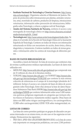 – Instituto Nacional de Toxicología y Ciencias Forenses, http://www.
mju.es/toxicologia/. Organismo adscrito al Ministerio de Justicia. Dis-
pone de protocolos sobre intoxicaciones por plantas, animales veneno-
sos, setas, monóxido de carbono, productos de limpieza, intoxicaciones
veterinarias, información sobre prevención de intoxicaciones, biblio-
grafía sobre Toxicología y enlaces a páginas web de Toxicología.
– Anales del Sistema Sanitario de Navarra, contiene el acceso a una
monografía de toxicología clínica en http://www.cfnavarra.es/salud/
anales/textos/suple26_1.html
– Toxicología.net, http://wzar.unizar.es/stc/toxicologianet/index.htm. Se
aloja en el servidor de la Sección deToxicología Clínica de la Asociación
Española deToxicología. Contiene un índice de tóxicos con información
estructurada en fichas con mecanismo de acción, dosis tóxica, clínica,
diagnóstico y tratamiento. Contiene también un índice de temas gene-
rales e información sobre los centros de toxicología de diferentes paí-
ses.
BASES DE DATOS BIBLIOGRÁFICAS
Accesibles a través de Internet. Se trata de recursos que contienen citas
de revistas o publicaciones médicas especializadas. Las bases de datos más
utilizadas son:
– MEDLINE, http://www.ncbi.nlm.nih.gov/pubmed que comprende más
de 21 millones de citas de la literatura médica.
– TOXLINE, http://toxnet.nlm.nih.gov/ con TOXNET http://toxnet.nlm.
nih.gov/cgi-bin/sis/htmlgen?TOXLINE que contiene la más extensa
colección de referencias en el campo de la toxicología (alrededor de 3
millones). Incluye el acceso a un conjunto de bases de datos de acceso
gratuito sobre Toxicología. Entre ellas destacar la base de datos Hazar-
dous Substances Data Bank (HSDB) http://toxnet.nlm.nih.gov/cgi-bin/
sis/htmlgen?HSDB que contiene información sobre unas 5.000 sustan-
cias químicas peligrosas organizada en categorías que incluyen efec-
tos tóxicos en humanos y tratamiento médico urgente. Otras bases de
datos son IRIS sobre riesgos carcinogenéticos y no carcinogenéticos,
CCRIS sobre carcinogenicidad, GENE-TOX sobre mutagenicidad, etc.
LISTAS DE CORREO
Las listas de correo permiten participar en grupos de discusión con per-
sonas interesadas en un mismo tema, en este caso en las urgencias en toxi-
cología. Destacaremos las siguientes:
– PED-EM-L (PED-EM-L@LISTSERV.BROWN.EDU): es la lista de correo
más importante en emergencias pediátricas, con unos 2.300 profesio-
53
Internet en las intoxicaciones pediátricas
 
