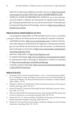 nales de las urgencias pediátricas suscritos.Acceso en http://www.lsoft.
com/scripts/wl.exe?SL1=PED-EM-L&H=LISTSERV.BROWN.EDU
– TOXICOL (TOXICOL@REDIRIS.ES): TOXICOL es un foro interna-
cional de debate y difusión de información en español sobre Toxicolo-
gía. Participan profesionales de muy diversa formación. Promovido por
la Asociación Española deToxicología.Acceso en http://www.rediris.es/
list/info/toxicol.html.
PROGRAMAS DISPONIBLES EN PDA
Los programas disponibles en PDA permiten tener acceso a consultas
y un gran volumen de información sin necesidad de conexión a Internet.
– mobileMicromedex: http://www.micromedex.com/. Contiene informa-
ción sobre fármacos, tratamientos de urgencias e información toxicoló-
gica de casi 200 de las intoxicaciones más frecuentes. La información
para la descarga se encuentra en http://www.micromedex.com/products/
clinicalxpert/graphic.html.
– Palm Tox: Disponible en http://www.hypertox.com
– E-medicineToxicology: http://www.emedicine.com/emerg/index.shtml.
La información sobre la descarga en dispositivos móviles se encuentra
en http://www.medscape.com/public/mobileapp
– 5-minute consult inToxicology: http://www.lww.com/productdetailresults/
1,2265,509513716,00.html.
BIBLIOGRAFÍA
1. Fernández Ureña S, García García JJ. Internet -y más- en las intoxicaciones pediátri-
cas. En: Mintegi S y Grupo de Trabajo de Intoxicaciones de la Sociedad Española de
Urgencias de Pediatría, eds. Manual de Intoxicaciones en Pediatría. 2ª edición. Madrid:
Ergon; 2008. p. 125-34.
2. Heurgren-Carlstrom G, Malmberg E. Online information resources of toxicology in
Sweden.Toxicology. 2003; 190: 63-73.
3. Kehrer JP, Mirsalis J. Professional Toxicology Societies: Web based resources.Toxico-
logy. 2001; 157: 67-76.
4. Schou JS, Hodel ChM.The International Union of Toxicology (IUTOX): history and
its role in information on toxicology.Toxicology. 2003; 190: 117-24.
5. Wexler PH.The U.S. National Library of Medicine’s Toxicology and Enviromental
Health Information Program.Toxicology. 2004; 198: 161-8.
6. Wukovitz LD. Using internet search engines and library catalogs to locate toxicology
information.Toxicology. 2001; 157: 121-39.
54 J.R. Bretón Martínez, E. Ballester Asensio, J.J. García García, G. López Santamaría
 